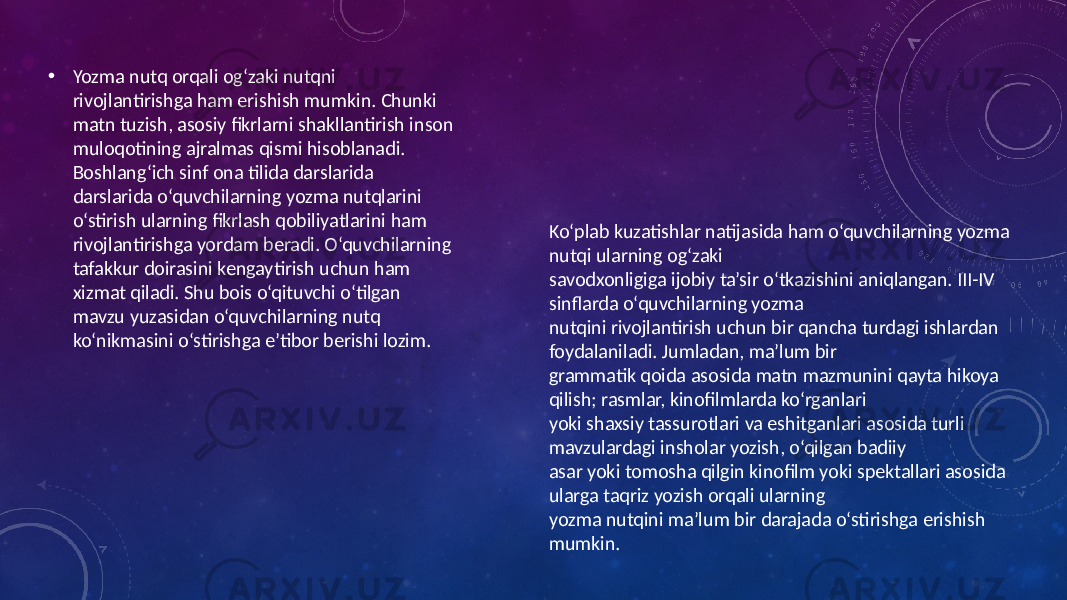 • Yozma nutq orqali og‘zaki nutqni rivojlantirishga ham erishish mumkin. Chunki matn tuzish, asosiy fikrlarni shakllantirish inson muloqotining ajralmas qismi hisoblanadi. Boshlang‘ich sinf ona tilida darslarida darslarida o‘quvchilarning yozma nutqlarini o‘stirish ularning fikrlash qobiliyatlarini ham rivojlantirishga yordam beradi. O‘quvchilarning tafakkur doirasini kengaytirish uchun ham xizmat qiladi. Shu bois o‘qituvchi o‘tilgan mavzu yuzasidan o‘quvchilarning nutq ko‘nikmasini o‘stirishga e’tibor berishi lozim. Ko‘plab kuzatishlar natijasida ham o‘quvchilarning yozma nutqi ularning og‘zaki savodxonligiga ijobiy ta’sir o‘tkazishini aniqlangan. III-IV sinflarda o‘quvchilarning yozma nutqini rivojlantirish uchun bir qancha turdagi ishlardan foydalaniladi. Jumladan, ma’lum bir grammatik qoida asosida matn mazmunini qayta hikoya qilish; rasmlar, kinofilmlarda ko‘rganlari yoki shaxsiy tassurotlari va eshitganlari asosida turli mavzulardagi insholar yozish, o‘qilgan badiiy asar yoki tomosha qilgin kinofilm yoki spektallari asosida ularga taqriz yozish orqali ularning yozma nutqini ma’lum bir darajada o‘stirishga erishish mumkin. 