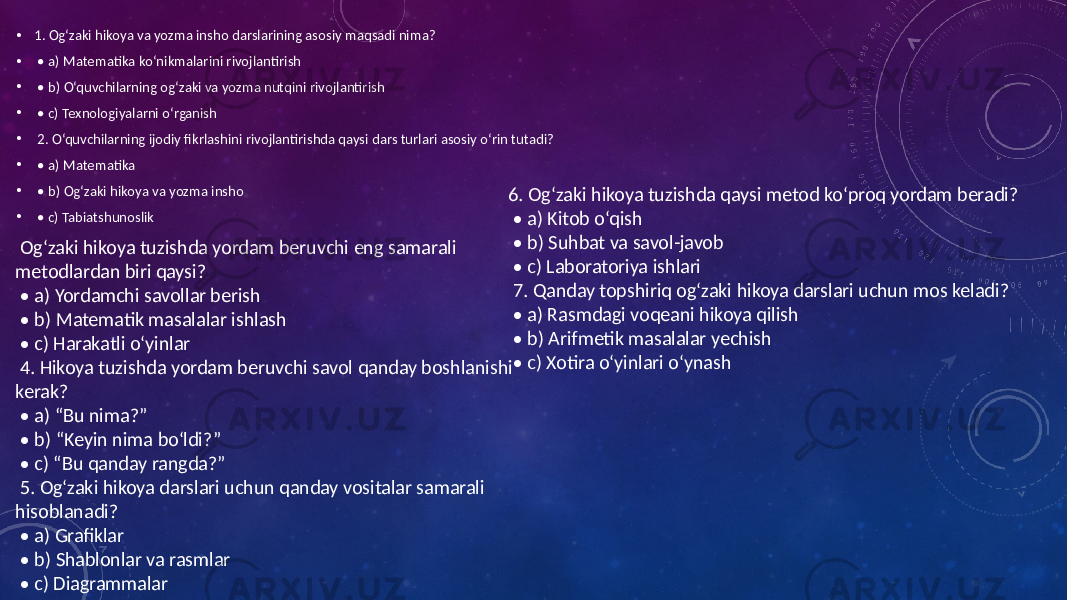 • 1. Og‘zaki hikoya va yozma insho darslarining asosiy maqsadi nima? • • a) Matematika ko‘nikmalarini rivojlantirish • • b) O‘quvchilarning og‘zaki va yozma nutqini rivojlantirish • • c) Texnologiyalarni o‘rganish • 2. O‘quvchilarning ijodiy fikrlashini rivojlantirishda qaysi dars turlari asosiy o‘rin tutadi? • • a) Matematika • • b) Og‘zaki hikoya va yozma insho • • c) Tabiatshunoslik Og‘zaki hikoya tuzishda yordam beruvchi eng samarali metodlardan biri qaysi? • a) Yordamchi savollar berish • b) Matematik masalalar ishlash • c) Harakatli o‘yinlar 4. Hikoya tuzishda yordam beruvchi savol qanday boshlanishi kerak? • a) “Bu nima?” • b) “Keyin nima bo‘ldi?” • c) “Bu qanday rangda?” 5. Og‘zaki hikoya darslari uchun qanday vositalar samarali hisoblanadi? • a) Grafiklar • b) Shablonlar va rasmlar • c) Diagrammalar 6. Og‘zaki hikoya tuzishda qaysi metod ko‘proq yordam beradi? • a) Kitob o‘qish • b) Suhbat va savol-javob • c) Laboratoriya ishlari 7. Qanday topshiriq og‘zaki hikoya darslari uchun mos keladi? • a) Rasmdagi voqeani hikoya qilish • b) Arifmetik masalalar yechish • c) Xotira o‘yinlari o‘ynash 