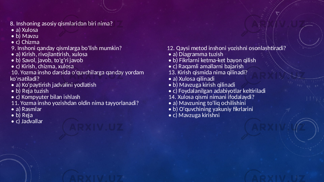  8. Inshoning asosiy qismlaridan biri nima? • a) Xulosa • b) Mavzu • c) Chizma 9. Inshoni qanday qismlarga bo‘lish mumkin? • a) Kirish, rivojlantirish, xulosa • b) Savol, javob, to‘g‘ri javob • c) Kirish, chizma, xulosa 10. Yozma insho darsida o‘quvchilarga qanday yordam ko‘rsatiladi? • a) Ko‘paytirish jadvalini yodlatish • b) Reja tuzish • c) Kompyuter bilan ishlash 11. Yozma insho yozishdan oldin nima tayyorlanadi? • a) Rasmlar • b) Reja • c) Jadvallar 12. Qaysi metod inshoni yozishni osonlashtiradi? • a) Diagramma tuzish • b) Fikrlarni ketma-ket bayon qilish • c) Raqamli amallarni bajarish 13. Kirish qismida nima qilinadi? • a) Xulosa qilinadi • b) Mavzuga kirish qilinadi • c) Foydalanilgan adabiyotlar keltiriladi 14. Xulosa qismi nimani ifodalaydi? • a) Mavzuning to‘liq ochilishini • b) O‘quvchining yakuniy fikrlarini • c) Mavzuga kirishni 