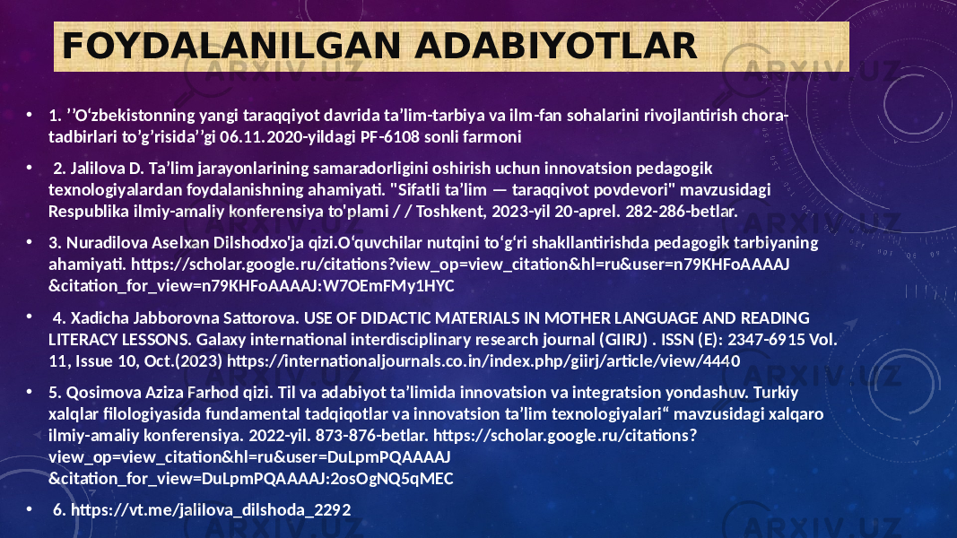 FOYDALANILGAN ADABIYOTLAR • 1. ’’O‘zbekistonning yangi taraqqiyot davrida ta’lim-tarbiya va ilm-fan sohalarini rivojlantirish chora- tadbirlari to’g’risida’’gi 06.11.2020-yildagi PF-6108 sonli farmoni • 2. Jalilova D. Ta’lim jarayonlarining samaradorligini oshirish uchun innovatsion pedagogik texnologiyalardan foydalanishning ahamiyati. &#34;Sifatli ta’lim — taraqqivot povdevori&#34; mavzusidagi Respublika ilmiy-amaliy konferensiya to&#39;plami / / Toshkent, 2023-yil 20-aprel. 282-286-betlar. • 3. Nuradilova Aselxan Dilshodxo&#39;ja qizi.O‘quvchilar nutqini to‘g‘ri shakllantirishda pedagogik tarbiyaning ahamiyati. https://scholar.google.ru/citations?view_op=view_citation&hl=ru&user=n79KHFoAAAAJ &citation_for_view=n79KHFoAAAAJ:W7OEmFMy1HYC • 4. Xadicha Jabborovna Sattorova. USE OF DIDACTIC MATERIALS IN MOTHER LANGUAGE AND READING LITERACY LESSONS. Galaxy international interdisciplinary research journal (GIIRJ) . ISSN (E): 2347-6915 Vol. 11, Issue 10, Oct.(2023) https://internationaljournals.co.in/index.php/giirj/article/view/4440 • 5. Qosimova Aziza Farhod qizi. Til va adabiyot ta’limida innovatsion va integratsion yondashuv. Turkiy xalqlar filologiyasida fundamental tadqiqotlar va innovatsion ta’lim texnologiyalari“ mavzusidagi xalqaro ilmiy-amaliy konferensiya. 2022-yil. 873-876-betlar. https://scholar.google.ru/citations? view_op=view_citation&hl=ru&user=DuLpmPQAAAAJ &citation_for_view=DuLpmPQAAAAJ:2osOgNQ5qMEC • 6. https://vt.me/jalilova_dilshoda_2292 