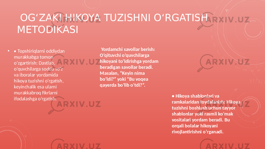  OG‘ZAKI HIKOYA TUZISHNI O‘RGATISH METODIKASI • • Topshiriqlarni oddiydan murakkabga tomon o‘zgartirish: Dastlab, o‘quvchilarga sodda so‘z va iboralar yordamida hikoya tuzishni o‘rgatish, keyinchalik esa ularni murakkabroq fikrlarni ifodalashga o‘rgatish. Yordamchi savollar berish: O‘qituvchi o‘quvchilarga hikoyani to‘ldirishga yordam beradigan savollar beradi. Masalan, “Keyin nima bo‘ldi?” yoki “Bu voqea qayerda bo‘lib o‘tdi?”. • Hikoya shablonlari va ramkalaridan foydalanish: Hikoya tuzishni boshlash uchun tayyor shablonlar yoki rasmli ko‘mak vositalari yordam beradi. Bu orqali bolalar hikoyani rivojlantirishni o‘rganadi. 