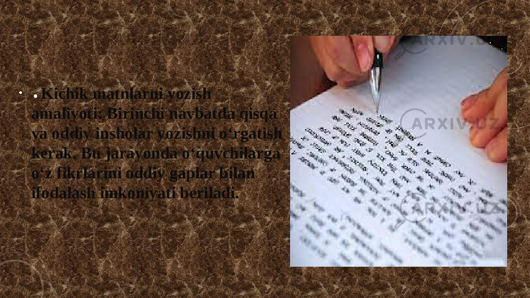 • • Kichik matnlarni yozish amaliyoti: Birinchi navbatda qisqa va oddiy insholar yozishni o‘rgatish kerak. Bu jarayonda o‘quvchilarga o‘z fikrlarini oddiy gaplar bilan ifodalash imkoniyati beriladi. 