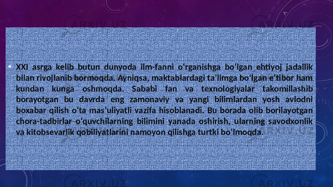 • XXI asrga kelib butun dunyoda ilm-fanni o‘rganishga bo‘lgan ehtiyoj jadallik bilan rivojlanib bormoqda. Ayniqsa, maktablardagi ta’limga bo‘lgan e’tibor ham kundan kunga oshmoqda. Sababi fan va texnologiyalar takomillashib borayotgan bu davrda eng zamonaviy va yangi bilimlardan yosh avlodni boxabar qilish o‘ta mas’uliyatli vazifa hisoblanadi. Bu borada olib borilayotgan chora-tadbirlar o‘quvchilarning bilimini yanada oshirish, ularning savodxonlik va kitobsevarlik qobiliyatlarini namoyon qilishga turtki bo‘lmoqda. 