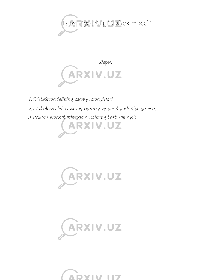 Taraqqiyotning O‘zbek modeli Reja: 1. O‘zbek modelining asosiy tamoyillari 2. O‘zbek modeli o‘zining nazariy va amaliy jihatlariga ega. 3. Bozor munosabatlariga o‘tishning besh tamoyili: 