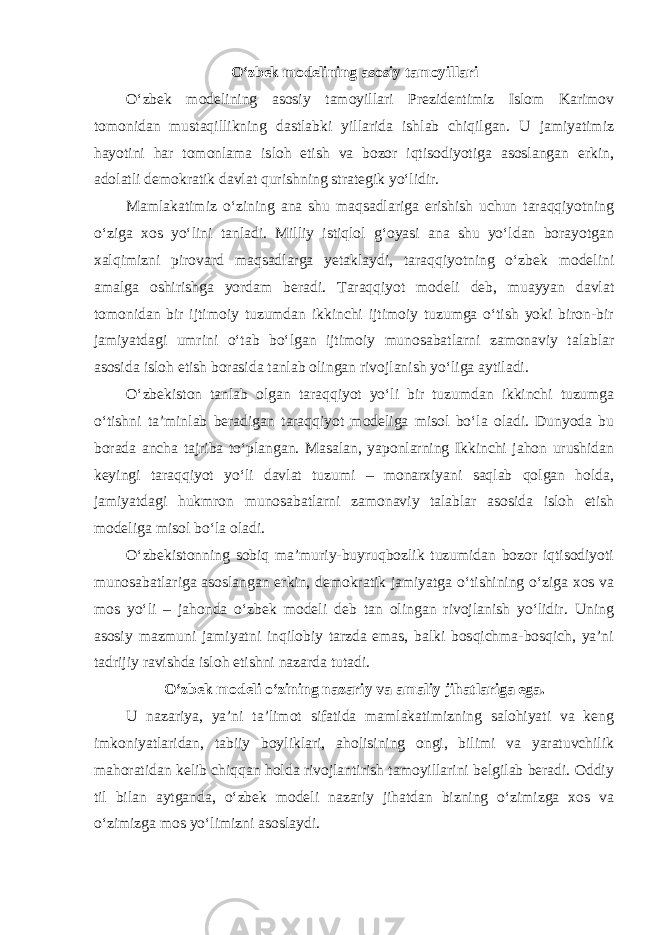 O‘zbek modelining asosiy tamoyillari O‘zbek modelining asosiy tamoyillari Prezidentimiz Islom Karimov tomonidan mustaqillikning dastlabki yillarida ishlab chiqilgan. U jamiyatimiz hayotini har tomonlama isloh etish va bozor iqtisodiyotiga asoslangan erkin, adolatli demokratik davlat qurishning strategik yo‘lidir. Mamlakatimiz o‘zining ana shu maqsadlariga erishish uchun taraqqiyotning o‘ziga xos yo‘lini tanladi. Milliy istiqlol g‘oyasi ana shu yo‘ldan borayotgan xalqimizni pirovard maqsadlarga yetaklaydi, taraqqiyotning o‘zbek modelini amalga oshirishga yordam beradi. Taraqqiyot modeli deb, muayyan davlat tomonidan bir ijtimoiy tuzumdan ikkinchi ijtimoiy tuzumga o‘tish yoki biron-bir jamiyatdagi umrini o‘tab bo‘lgan ijtimoiy munosabatlarni zamonaviy talablar asosida isloh etish borasida tanlab olingan rivojlanish yo‘liga aytiladi. O‘zbekiston tanlab olgan taraqqiyot yo‘li bir tuzumdan ikkinchi tuzumga o‘tishni ta’minlab beradigan taraqqiyot modeliga misol bo‘la oladi. Dunyoda bu borada ancha tajriba to‘plangan. Masalan, yaponlarning Ikkinchi jahon urushidan keyingi taraqqiyot yo‘li davlat tuzumi – monarxiyani saqlab qolgan holda, jamiyatdagi hukmron munosabatlarni zamonaviy talablar asosida isloh etish modeliga misol bo‘la oladi. O‘zbekistonning sobiq ma’muriy-buyruqbozlik tuzumidan bozor iqtisodiyoti munosabatlariga asoslangan erkin, demokratik jamiyatga o‘tishining o‘ziga xos va mos yo‘li – jahonda o‘zbek modeli deb tan olingan rivojlanish yo‘lidir. Uning asosiy mazmuni jamiyatni inqilobiy tarzda emas, balki bosqichma-bosqich, ya’ni tadrijiy ravishda isloh etishni nazarda tutadi. O‘zbek modeli o‘zining nazariy va amaliy jihatlariga ega. U nazariya, ya’ni ta’limot sifatida mamlakatimizning salohiyati va keng imkoniyatlaridan, tabiiy boyliklari, aholisining ongi, bilimi va yaratuvchilik mahoratidan kelib chiqqan holda rivojlantirish tamoyillarini belgilab beradi. Oddiy til bilan aytganda, o‘zbek modeli nazariy jihatdan bizning o‘zimizga xos va o‘zimizga mos yo‘limizni asoslaydi. 