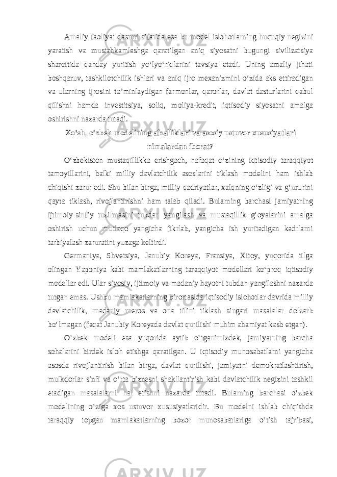 Amaliy faoliyat dasturi sifatida esa bu model islohotlarning huquqiy negizini yaratish va mustahkamlashga qaratilgan aniq siyosatni bugungi sivilizatsiya sharoitida qanday yuritish yo‘lyo‘riqlarini tavsiya etadi. Uning amaliy jihati boshqaruv, tashkilotchilik ishlari va aniq ijro mexanizmini o‘zida aks ettiradigan va ularning ijrosini ta’minlaydigan farmonlar, qarorlar, davlat dasturlarini qabul qilishni hamda investitsiya, soliq, moliya-kredit, iqtisodiy siyosatni amalga oshirishni nazarda tutadi. Xo‘sh, o‘zbek modelining afzalliklari va asosiy ustuvor xususiyatlari nimalardan iborat? O‘zbekiston mustaqillikka erishgach, nafaqat o‘zining iqtisodiy taraqqiyot tamoyillarini, balki milliy davlatchilik asoslarini tiklash modelini ham ishlab chiqishi zarur edi. Shu bilan birga, milliy qadriyatlar, xalqning o‘zligi va g‘ururini qayta tiklash, rivojlantirishni ham talab qiladi. Bularning barchasi jamiyatning ijtimoiy-sinfiy tuzilmasini tubdan yangilash va mustaqillik g‘oyalarini amalga oshirish uchun mutlaqo yangicha fikrlab, yangicha ish yuritadigan kadrlarni tarbiyalash zaruratini yuzaga keltirdi. Germaniya, Shvetsiya, Janubiy Koreya, Fransiya, Xitoy, yuqorida tilga olingan Yaponiya kabi mamlakatlarning taraqqiyot modellari ko‘proq iqtisodiy modellar edi. Ular siyosiy, ijtimoiy va madaniy hayotni tubdan yangilashni nazarda tutgan emas. Ushbu mamlakatlarning birortasida iqtisodiy islohotlar davrida milliy davlatchilik, madaniy meros va ona tilini tiklash singari masalalar dolzarb bo‘lmagan (faqat Janubiy Koreyada davlat qurilishi muhim ahamiyat kasb etgan). O‘zbek modeli esa yuqorida aytib o‘tganimizdek, jamiyatning barcha sohalarini birdek isloh etishga qaratilgan. U iqtisodiy munosabatlarni yangicha asosda rivojlantirish bilan birga, davlat qurilishi, jamiyatni demokratlashtirish, mulkdorlar sinfi va o‘rta biznesni shakllantirish kabi davlatchilik negizini tashkil etadigan masalalarni hal etishni nazarda tutadi. Bularning barchasi o‘zbek modelining o‘ziga xos ustuvor xususiyatlaridir. Bu modelni ishlab chiqishda taraqqiy topgan mamlakatlarning bozor munosabatlariga o‘tish tajribasi, 