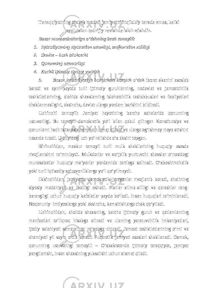 Taraqqiyotning o‘zbek modeli jamiyatni inqilobiy tarzda emas, balki evolutsion-tadrijiy ravishda isloh etishdir. Bozor munosabatlariga o‘tishning besh tamoyili: 1. Iqtisodiyotning siyosatdan ustunligi, mafkuradan xoliligi 2. Davlat – bosh islohotchi 3. Qonunning ustuvorligi 4. Kuchli ijtimoiy siyosat yuritish 5. Bozor iqtisodiyotiga bosqichma - bosqich o ‘ tish iborat ekanini asoslab beradi va ayni paytda turli ijtimoiy guruhlarning , nodavlat va jamoatchilik tashkilotlarining , alohida shaxslarning islohotchilik tashabbuslari va faoliyatlari cheklanmasligini , aksincha , davlat ularga yordam berishini bildiradi . Uchinchi tamoyil: Jamiyat hayotining barcha sohalarida qonunning ustuvorligi. Bu tamoyil demokratik yo‘l bilan qabul qilingan Konstitutsiya va qonunlarni hech istisnosiz hamma hurmat qilishi va ularga og‘ishmay rioya etishini nazarda tutadi. U quyidagi uch yo‘nalishda o‘z aksini topgan. Birinchidan, mazkur tamoyil turli mulk shakllarining huquqiy asosda rivojlanishini ta’minlaydi. Mulkdorlar va xo‘jalik yurituvchi shaxslar o‘rtasidagi munosabatlar huquqiy me’yorlar yordamida tartibga solinadi. O‘zboshimchalik yoki turli iqtisodiy zo‘ravonliklarga yo‘l qo‘yilmaydi. Ikkinchidan, jamiyatda demokratik jarayonlar rivojlanib boradi, aholining siyosiy madaniyati va faolligi oshadi. Fikrlar xilma-xilligi va qarashlar rang- barangligi uchun huquqiy kafolatlar paydo bo‘ladi. Inson huquqlari ta’minlanadi. Noqonuniy imtiyozlarga yoki aksincha, kamsitishlarga chek qo‘yiladi. Uchinchidan, aholida shaxsning, barcha ijtimoiy guruh va qatlamlarning manfaatlari to‘liqroq hisobga olinadi va ularning yaratuvchilik imkoniyatlari, ijodiy salohiyati samaraliroq ro‘yobga chiqadi. Jamoat tashkilotlarining o‘rni va ahamiyati yil sayin ortib boradi. Fuqarolik jamiyati asoslari shakllanadi. Demak, qonunning ustuvorligi tamoyili – O‘zbekistonda ijtimoiy taraqqiyot, jamiyat yangilanishi, inson shaxsining yuksalishi uchun xizmat qiladi. 