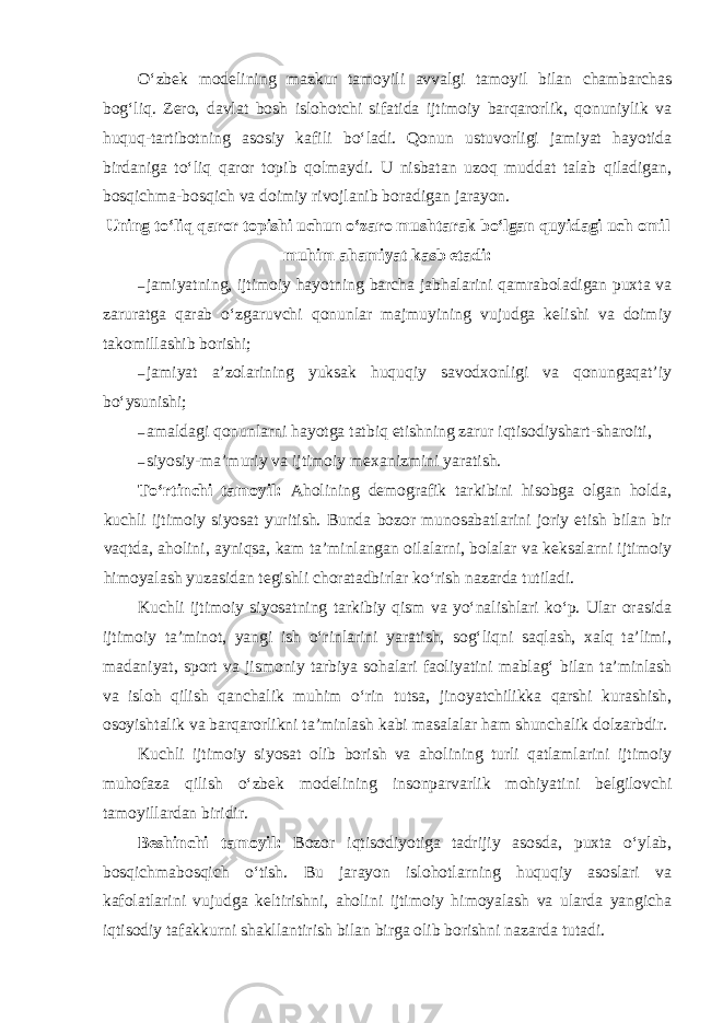 O‘zbek modelining mazkur tamoyili avvalgi tamoyil bilan chambarchas bog‘liq. Zero, davlat bosh islohotchi sifatida ijtimoiy barqarorlik, qonuniylik va huquq-tartibotning asosiy kafili bo‘ladi. Qonun ustuvorligi jamiyat hayotida birdaniga to‘liq qaror topib qolmaydi. U nisbatan uzoq muddat talab qiladigan, bosqichma-bosqich va doimiy rivojlanib boradigan jarayon. Uning to‘liq qaror topishi uchun o‘zaro mushtarak bo‘lgan quyidagi uch omil muhim ahamiyat kasb etadi: – jamiyatning, ijtimoiy hayotning barcha jabhalarini qamraboladigan puxta va zaruratga qarab o‘zgaruvchi qonunlar majmuyining vujudga kelishi va doimiy takomillashib borishi; – jamiyat a’zolarining yuksak huquqiy savodxonligi va qonungaqat’iy bo‘ysunishi; – amaldagi qonunlarni hayotga tatbiq etishning zarur iqtisodiyshart-sharoiti, – siyosiy-ma’muriy va ijtimoiy mexanizmini yaratish. To‘rtinchi tamoyil: Aholining demografik tarkibini hisobga olgan holda, kuchli ijtimoiy siyosat yuritish. Bunda bozor munosabatlarini joriy etish bilan bir vaqtda, aholini, ayniqsa, kam ta’minlangan oilalarni, bolalar va keksalarni ijtimoiy himoyalash yuzasidan tegishli choratadbirlar ko‘rish nazarda tutiladi. Kuchli ijtimoiy siyosatning tarkibiy qism va yo‘nalishlari ko‘p. Ular orasida ijtimoiy ta’minot, yangi ish o‘rinlarini yaratish, sog‘liqni saqlash, xalq ta’limi, madaniyat, sport va jismoniy tarbiya sohalari faoliyatini mablag‘ bilan ta’minlash va isloh qilish qanchalik muhim o‘rin tutsa, jinoyatchilikka qarshi kurashish, osoyishtalik va barqarorlikni ta’minlash kabi masalalar ham shunchalik dolzarbdir. Kuchli ijtimoiy siyosat olib borish va aholining turli qatlamlarini ijtimoiy muhofaza qilish o‘zbek modelining insonparvarlik mohiyatini belgilovchi tamoyillardan biridir. Beshinchi tamoyil: Bozor iqtisodiyotiga tadrijiy asosda, puxta o‘ylab, bosqichmabosqich o‘tish. Bu jarayon islohotlarning huquqiy asoslari va kafolatlarini vujudga keltirishni, aholini ijtimoiy himoyalash va ularda yangicha iqtisodiy tafakkurni shakllantirish bilan birga olib borishni nazarda tutadi. 