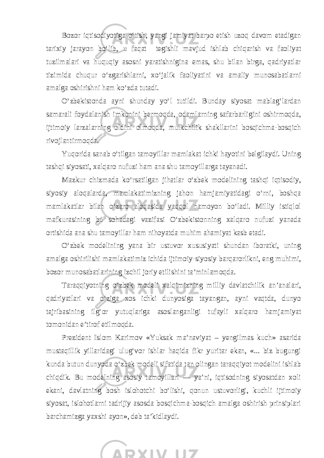 Bozor iqtisodiyotiga o‘tish, yangi jamiyat barpo etish uzoq davom etadigan tarixiy jarayon bo‘lib, u faqat tegishli mavjud ishlab chiqarish va faoliyat tuzilmalari va huquqiy asosni yaratishnigina emas, shu bilan birga, qadriyatlar tizimida chuqur o‘zgarishlarni, xo‘jalik faoliyatini va amaliy munosabatlarni amalga oshirishni ham ko‘zda tutadi. O‘zbekistonda ayni shunday yo‘l tutildi. Bunday siyosat mablag‘lardan samarali foydalanish imkonini bermoqda, odamlarning safarbarligini oshirmoqda, ijtimoiy larzalarning oldini olmoqda, mulkchilik shakllarini bosqichma-bosqich rivojlantirmoqda. Yuqorida sanab o‘tilgan tamoyillar mamlakat ichki hayotini belgilaydi. Uning tashqi siyosati, xalqaro nufuzi ham ana shu tamoyillarga tayanadi. Mazkur chizmada ko‘rsatilgan jihatlar o‘zbek modelining tashqi iqtisodiy, siyosiy aloqalarda, mamlakatimizning jahon hamjamiyatidagi o‘rni, boshqa mamlakatlar bilan o‘zaro aloqasida yaqqol namoyon bo‘ladi. Milliy istiqlol mafkurasining bu sohadagi vazifasi O‘zbekistonning xalqaro nufuzi yanada ortishida ana shu tamoyillar ham nihoyatda muhim ahamiyat kasb etadi. O‘zbek modelining yana bir ustuvor xususiyati shundan iboratki, uning amalga oshirilishi mamlakatimiz ichida ijtimoiy-siyosiy barqarorlikni, eng muhimi, bozor munosabatlarining izchil joriy etilishini ta’minlamoqda. Taraqqiyotning o‘zbek modeli xalqimizning milliy davlatchilik an’analari, qadriyatlari va o‘ziga xos ichki dunyosiga tayangan, ayni vaqtda, dunyo tajribasining ilg‘or yutuqlariga asoslanganligi tufayli xalqaro hamjamiyat tomonidan e’tirof etilmoqda. Prezident Islom Karimov «Yuksak ma’naviyat – yengilmas kuch» asarida mustaqillik yillaridagi ulug‘vor ishlar haqida fikr yuritar ekan, «... biz bugungi kunda butun dunyoda o‘zbek modeli sifatida tan olingan taraqqiyot modelini ishlab chiqdik. Bu modelning asosiy tamoyillari — ya’ni, iqtisodning siyosatdan xoli ekani, davlatning bosh islohotchi bo‘lishi, qonun ustuvorligi, kuchli ijtimoiy siyosat, islohotlarni tadrijiy asosda bosqichma-bosqich amalga oshirish prinsiplari barchamizga yaxshi ayon», deb ta’kidlaydi. 