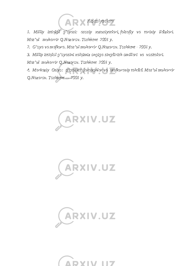 Adabiyotlar : 1. Milliy istiqlol g’oyasi: asosiy xususiyatlari, falsafiy va tarixiy ildizlari. Mas’ul muharrir Q.Nazarov. Toshkent 2001 y. 2. G’oya va mafkura. Mas’ul muharrir Q.Nazarov. Toshkent - 2001 y. 3. Milliy istiqlol g’oyasini xalqimiz ongiga singdirish omillari va vositalari. Mas’ul muharrir Q.Nazarov. Toshkent 2001 y. 4. Markaziy Osiyo: G ’ OYAVIY jarayonlar va mafkuraviy tahdid. Mas’ul muharrir Q.Nazarov. Toshkent — 2001 y. 