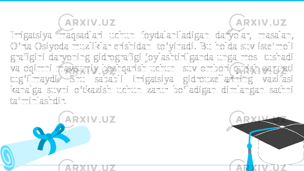 Irrigatsiya maqsadlari uchun foydalaniladigan daryolar, masalan, O‘rta Osiyoda muzliklar erishidan to‘yinadi. Bu holda suv iste’moli grafigini daryoning gidrografigi joylashtirilganda unga mos tushadi va oqimni mavsumiy boshqarish uchun suv ombori qurish zarurati tug‘ilmaydi. Shu sababli irrigatsiya gidrouzellarining vazifasi kanalga suvni o‘tkazish uchun zarur bo‘ladigan dimlangan sathni ta’minlashdir. 