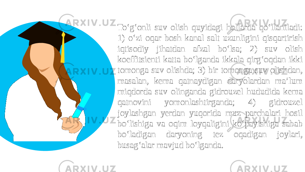 To‘g‘onli suv olish quyidagi hollarda qo‘llaniladi: 1) o‘zi oqar bosh kanal salt uzunligini qisqartirish iqtisodiy jihatdan afzal bo‘lsa; 2) suv olish koeffitsienti katta bo‘lganda ikkala qirg‘oqdan ikki tomonga suv olishda; 3) bir tomonga suv olishdan, masalan, kema qatnaydigan daryolardan ma’lum miqdorda suv olinganda gidrouzel hududida kema qatnovini yomonlashtirganda; 4) gidrouzel joylashgan yerdan yuqorida muz parchalari hosil bo‘lishiga va oqim loyqaligini ko‘payishiga sabab bo‘ladigan daryoning tez oqadigan joylari, busag‘alar mavjud bo‘lganda. 