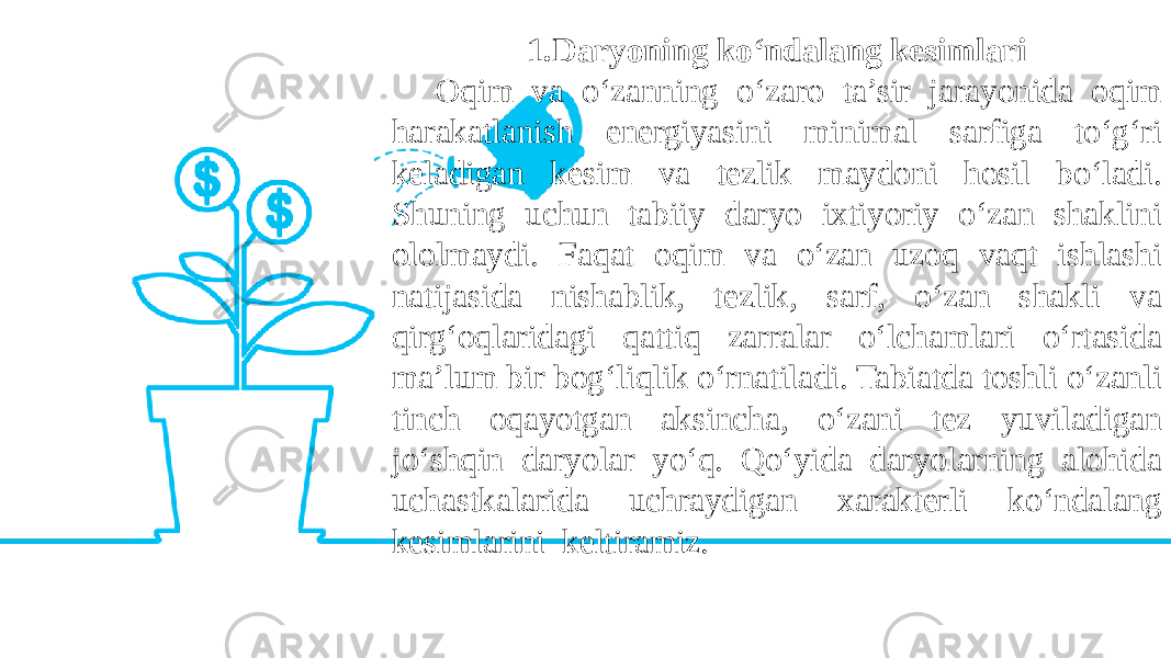 1.Daryoning ko‘ndalang kesimlari Oqim va o‘zanning o‘zaro ta’sir jarayonida oqim harakatlanish energiyasini minimal sarfiga to‘g‘ri keladigan kesim va tezlik maydoni hosil bo‘ladi. Shuning uchun tabiiy daryo ixtiyoriy o‘zan shaklini ololmaydi. Faqat oqim va o‘zan uzoq vaqt ishlashi natijasida nishablik, tezlik, sarf, o‘zan shakli va qirg‘oqlaridagi qattiq zarralar o‘lchamlari o‘rtasida ma’lum bir bog‘liqlik o‘rnatiladi. Tabiatda toshli o‘zanli tinch oqayotgan aksincha, o‘zani tez yuviladigan jo‘shqin daryolar yo‘q. Qo‘yida daryolarning alohida uchastkalarida uchraydigan xarakterli ko‘ndalang kesimlarini keltiramiz. 