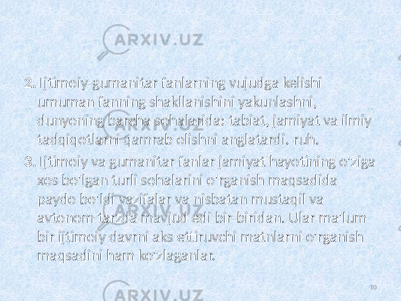 2. Ijtimoiy-gumanitar fanlarning vujudga kelishi umuman fanning shakllanishini yakunlashni, dunyoning barcha sohalarida: tabiat, jamiyat va ilmiy tadqiqotlarni qamrab olishni anglatardi.   ruh. 3. Ijtimoiy va gumanitar fanlar jamiyat hayotining o&#39;ziga xos bo&#39;lgan turli sohalarini o&#39;rganish maqsadida paydo bo&#39;ldi   vazifalar va   nisbatan mustaqil va avtonom tarzda mavjud edi   bir-biridan. Ular ma&#39;lum bir ijtimoiy davrni aks ettiruvchi matnlarni o&#39;rganish maqsadini ham ko&#39;zlaganlar. 10 