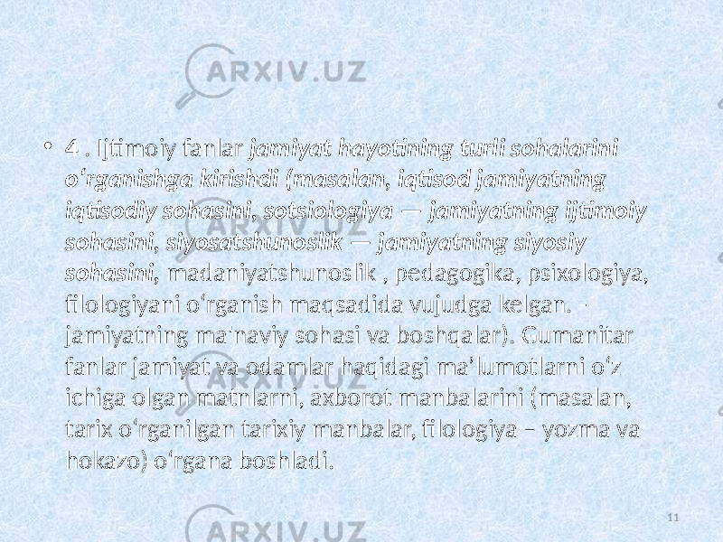 • 4 . Ijtimoiy fanlar  jamiyat hayotining  turli  sohalarini   oʻrganishga  kirishdi  (masalan,  iqtisod  jamiyatning   iqtisodiy  sohasini,  sotsiologiya  —  jamiyatning  ijtimoiy   sohasini,  siyosatshunoslik  —  jamiyatning  siyosiy   sohasini,   madaniyatshunoslik , pedagogika, psixologiya, filologiyani oʻrganish maqsadida vujudga kelgan.   - jamiyatning ma&#39;naviy sohasi va boshqalar). Gumanitar fanlar jamiyat va odamlar haqidagi ma’lumotlarni o‘z ichiga olgan matnlarni, axborot manbalarini (masalan, tarix o‘rganilgan tarixiy manbalar, filologiya – yozma va hokazo) o‘rgana boshladi. 11 