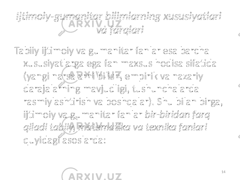 Ijtimoiy-gumanitar bilimlarning  xususiyatlari   va  farqlari Tabiiy   ijtimoiy va gumanitar fanlar esa barcha xususiyatlarga ega   fan maxsus hodisa sifatida (yangi narsalarni bilish, empirik va nazariy darajalarning mavjudligi, tushunchalarda rasmiylashtirish va boshqalar). Shu bilan birga, ijtimoiy va gumanitar fanlar bir-biridan  farq   qiladi   tabiiy,  matematika  va  texnika  fanlari   quyidagi asoslarda: 14 