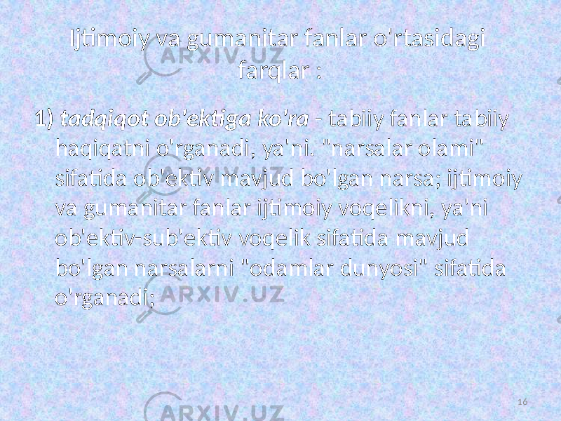 Ijtimoiy va gumanitar fanlar o&#39;rtasidagi farqlar : 1) tadqiqot ob&#39;ektiga  ko&#39;ra   - tabiiy fanlar tabiiy haqiqatni o&#39;rganadi, ya&#39;ni. &#34;narsalar olami&#34; sifatida ob&#39;ektiv mavjud bo&#39;lgan narsa; ijtimoiy va gumanitar fanlar ijtimoiy voqelikni, ya&#39;ni ob&#39;ektiv-sub&#39;ektiv voqelik sifatida mavjud bo&#39;lgan narsalarni &#34;odamlar dunyosi&#34; sifatida o&#39;rganadi; 16 