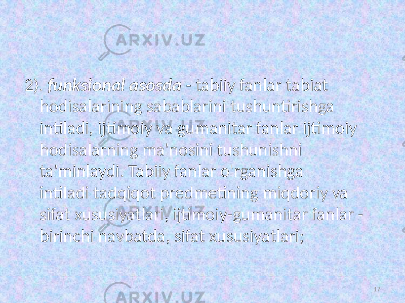 2). funksional asosda  -  tabiiy fanlar tabiat hodisalarining sabablarini tushuntirishga intiladi, ijtimoiy va gumanitar fanlar ijtimoiy hodisalarning ma&#39;nosini tushunishni ta&#39;minlaydi. Tabiiy fanlar o&#39;rganishga intiladi   tadqiqot predmetining miqdoriy va sifat xususiyatlari, ijtimoiy-gumanitar fanlar - birinchi navbatda, sifat xususiyatlari; 17 