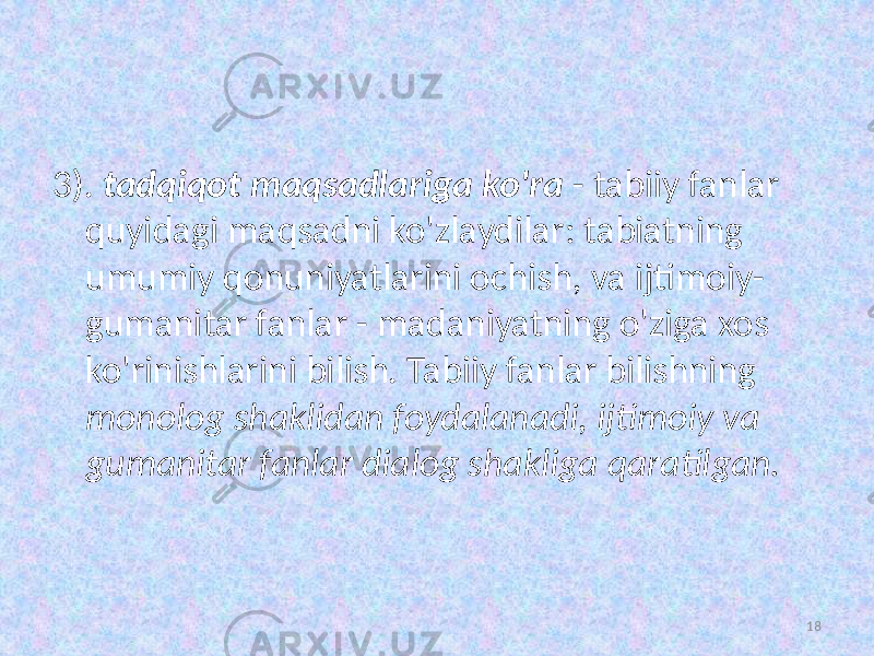 3). tadqiqot maqsadlariga  ko&#39;ra   - tabiiy fanlar quyidagi maqsadni ko&#39;zlaydilar: tabiatning umumiy qonuniyatlarini ochish,   va ijtimoiy- gumanitar fanlar - madaniyatning o&#39;ziga xos ko&#39;rinishlarini bilish. Tabiiy fanlar bilishning monolog  shaklidan  foydalanadi,  ijtimoiy  va   gumanitar  fanlar  dialog  shakliga  qaratilgan. 18 