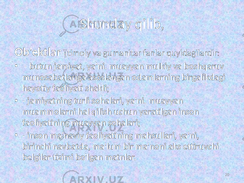 Shunday qilib, Ob&#39;ektlar ijtimoiy va gumanitar fanlar quyidagilardir: • - butun jamiyat, ya&#39;ni. muayyan mulkiy va boshqaruv munosabatlariga asoslangan odamlarning birgalikdagi hayotiy faoliyati shakli; • - jamiyatning turli sohalari, ya&#39;ni. muayyan muammolarni hal qilish uchun yaratilgan inson faoliyatining muayyan sohalari; • - inson ma&#39;naviy faoliyatining mahsullari, ya&#39;ni, birinchi navbatda, ma&#39;lum bir ma&#39;noni aks ettiruvchi belgilar tizimi bo&#39;lgan matnlar. 20 