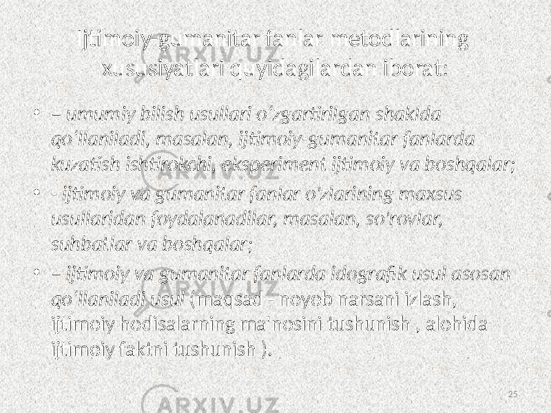 Ijtimoiy-gumanitar fanlar metodlarining xususiyatlari quyidagilardan iborat: • –  umumiy  bilish  usullari  o‘zgartirilgan  shaklda   qo‘llaniladi,  masalan,  ijtimoiy-gumanitar  fanlarda   kuzatish  ishtirokchi,  eksperiment  ijtimoiy  va  boshqalar; • -  ijtimoiy  va  gumanitar  fanlar  o&#39;zlarining  maxsus   usullaridan  foydalanadilar,  masalan,  so&#39;rovlar,   suhbatlar  va  boshqalar; • –   ijtimoiy  va  gumanitar  fanlarda  idografik  usul  asosan   qo‘llaniladi  usul   (maqsad - noyob narsani izlash, ijtimoiy hodisalarning ma&#39;nosini tushunish , alohida ijtimoiy faktni tushunish ). 25 