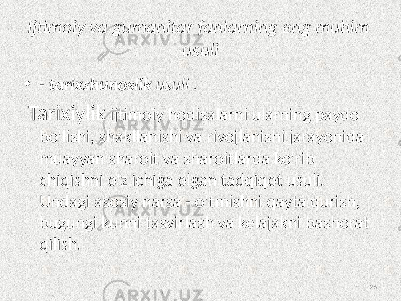 Ijtimoiy va  gumanitar  fanlarning  eng  muhim   usuli • -   tarixshunoslik   usuli  .   Tarixiylik ijtimoiy hodisalarni ularning paydo bo&#39;lishi, shakllanishi va rivojlanishi jarayonida muayyan sharoit va sharoitlarda ko&#39;rib chiqishni o&#39;z ichiga olgan tadqiqot usuli. Undagi asosiy narsa - o&#39;tmishni qayta qurish, bugungi kunni tasvirlash va kelajakni bashorat qilish. 26 