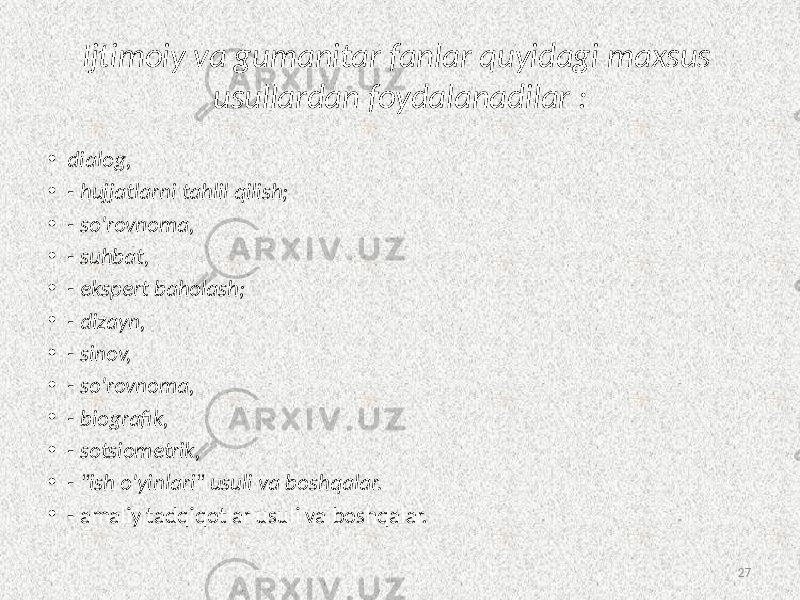 Ijtimoiy va  gumanitar  fanlar  quyidagi  maxsus   usullardan  foydalanadilar  : • dialog, • -  hujjatlarni  tahlil  qilish; • -  so&#39;rovnoma, • -  suhbat, • -  ekspert  baholash; • -  dizayn, • -  sinov, • -  so&#39;rovnoma, • -  biografik, • -  sotsiometrik, • -  &#34;ish  o&#39;yinlari&#34;  usuli  va  boshqalar. • - amaliy tadqiqotlar usuli va boshqalar. 27 