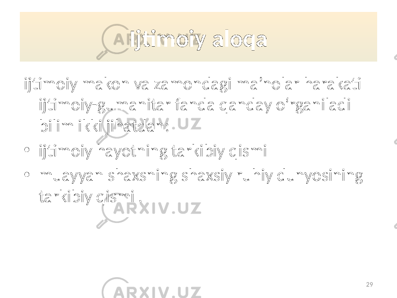 Ijtimoiy aloqa ijtimoiy makon va zamondagi ma’nolar harakati ijtimoiy-gumanitar fanda qanday o‘rganiladi bilim ikki jihatdan: • ijtimoiy hayotning tarkibiy qismi • muayyan shaxsning shaxsiy ruhiy dunyosining tarkibiy qismi . 29 