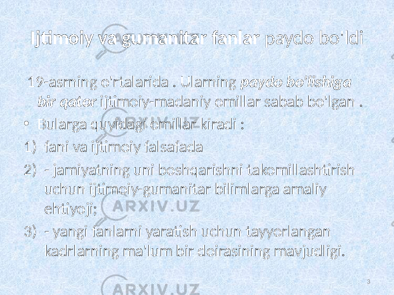 Ijtimoiy va gumanitar fanlar   paydo bo&#39;ldi 19-asrning o&#39;rtalarida . Ularning  paydo bo&#39;lishiga   bir  qator   ijtimoiy-madaniy omillar sabab bo&#39;lgan . • Bularga quyidagi omillar kiradi : 1) fani va ijtimoiy falsafada 2) - jamiyatning uni boshqarishni takomillashtirish uchun ijtimoiy-gumanitar bilimlarga amaliy ehtiyoji; 3) - yangi fanlarni yaratish uchun tayyorlangan kadrlarning ma&#39;lum bir doirasining mavjudligi. 3 