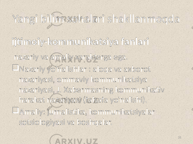 Yangi bilim sohalari shakllanmoqda ijtimoiy-kommunikatsiya fanlari nazariy va amaliy xarakterga ega.  Nazariy yo&#39;nalishlar : aloqa va axborot nazariyasi, ommaviy kommunikatsiya nazariyasi, J. Xabermasning kommunikativ harakat nazariyasi (falsafa yo&#39;nalishi).  Amaliy: jurnalistika, kommunikatsiyalar sotsiologiyasi va boshqalar. 31 