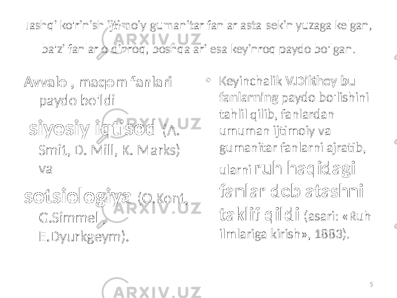 Tashqi ko&#39;rinish   ijtimoiy-gumanitar fanlar asta-sekin yuzaga kelgan, ba&#39;zi fanlar oldinroq, boshqalari esa keyinroq paydo bo&#39;lgan. Avvalo , maqom fanlari paydo bo&#39;ldi   siyosiy iqtisod (A. Smit, D. Mill, K. Marks) va sotsiologiya (O.Kont, G.Simmel , E.Dyurkgeym).   • Keyinchalik V.Dilthey bu fanlarning paydo bo&#39;lishini tahlil qilib,   fanlardan umuman ijtimoiy va gumanitar fanlarni ajratib, ularni ruh haqidagi fanlar deb atashni taklif qildi (asari: «Ruh ilmlariga kirish», 1883). 5 