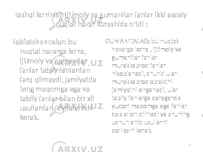 Tashqi ko&#39;rinish   Ijtimoiy va gumanitar fanlar ikki asosiy nuqtai nazar kurashida o&#39;tdi : Tabiatshunoslar:   bu nuqtai nazarga ko&#39;ra, ijtimoiy va gumanitar fanlar tabiiy fanlardan farq qilmaydi, jamiyatda teng maqomga ega va tabiiy fanlar bilan bir xil usullardan foydalanishi kerak. GUMANITALAR: bu nuqtai nazarga ko&#39;ra , ijtimoiy va gumanitar fanlar murakkabroq fanlar hisoblanadi, chunki ular murakkabroq ob&#39;ektni - jamiyatni o&#39;rganadi, ular tabiiy fanlarga qaraganda yuqori maqomga ega fanlar deb e&#39;lon qilinadi va shuning uchun aniq usullarni qo&#39;llashi kerak. 7 