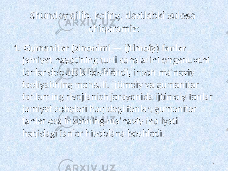 Shunday qilib, keling, dastlabki xulosa chiqaramiz: 1. Gumanitar (sinonimi — ijtimoiy) fanlar jamiyat hayotining turli sohalarini oʻrganuvchi fanlar deb atala boshlandi,   inson ma&#39;naviy faoliyatining mahsuli. Ijtimoiy va gumanitar fanlarning rivojlanish jarayonida ijtimoiy   fanlar jamiyat sohalari haqidagi fanlar, gumanitar fanlar esa insonning ma&#39;naviy faoliyati haqidagi fanlar hisoblana boshladi. 9 