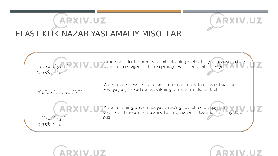 ELASTIKLIK NAZARIYASI AMALIY MISOLLAR Iqtisodiyotda elastiklik Fizikada elastiklik Injineringda elastiklik Narx elastikligi tushunchasi, mijozlarning mahsulot yoki xizmat uchun narxlarning o&#39;zgarishi bilan qanday javob berishini o&#39;lchaydi. Materiallar stress ostida davom etishlari, masalan, lastik baqarlar yoki yaylar, fizikada elastiklikning prinsiplarini ko&#39;rsatadi. Materiallarning deformatsiyadan so&#39;ng asal shakliga qaytish qobiliyati, binolarni va texnikalarning dizaynini tuzishda ahamiyatga ega. 