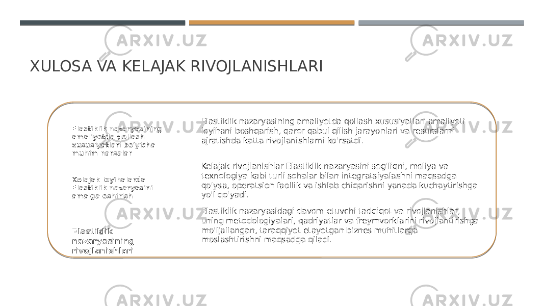 XULOSA VA KELAJAK RIVOJLANISHLARI Elastiklik nazaryasining amaliyotda qollash xususiyatlari bo&#39;yicha muhim narsalar Kelajak loyihalarda Elastiklik nazaryasini amalga oshirish Elastiklik nazaryasining rivojlanishlari Elastiklik nazaryasining amaliyotda qollash xususiyatlari amaliyoti loyihani boshqarish, qaror qabul qilish jarayonlari va resurslarni ajratishda katta rivojlanishlarni ko&#39;rsatdi. Kelajak rivojlanishlar Elastiklik nazaryasini sog&#39;liqni, moliya va texnologiya kabi turli sohalar bilan integratsiyalashni maqsadga qo&#39;ysa, operatsion faollik va ishlab chiqarishni yanada kuchaytirishga yo&#39;l qo&#39;yadi. Elastiklik nazaryasidagi davom etuvchi tadqiqot va rivojlanishlar, uning metodologiyalari, qadriyatlar va freymvorklarini rivojlantirishga mo&#39;ljallangan, taraqqiyot etayotgan biznes muhitlarga moslashtirishni maqsadga qiladi. 