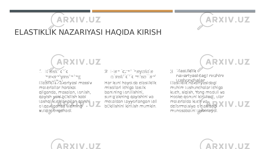 ELASTIKLIK NAZARIYASI HAQIDA KIRISH 1 2 3Elastiklik nazariyasining ta&#39;rifini Har kuni hayotda elastiklik misollari Elastiklik nazariyasidagi muhim tushunchalar Elastiklik nazariyasi massiv materiallar harakat qilganda, masalan, tortish, qayish yoki bükilish kabi tashqi kuchlar bilan qarshi o&#39;tqazilganda ularning xulqini o&#39;rganadi. Har kuni hayotda elastiklik misollari ichiga lastik bantning tortilishini, sun&#39;g&#39;akning qayishini va metaldan tayyorlangan teli bükilishini kiritish mumkin. Elastiklik nazariyasidagi muhim tushunchalar ichiga kuch, siqish, Yong moduli va Hooke qonuni kiritiladi, ular materialda kuch va deformatsiya o&#39;rtasidagi munosabatni tasvirlaydi. 