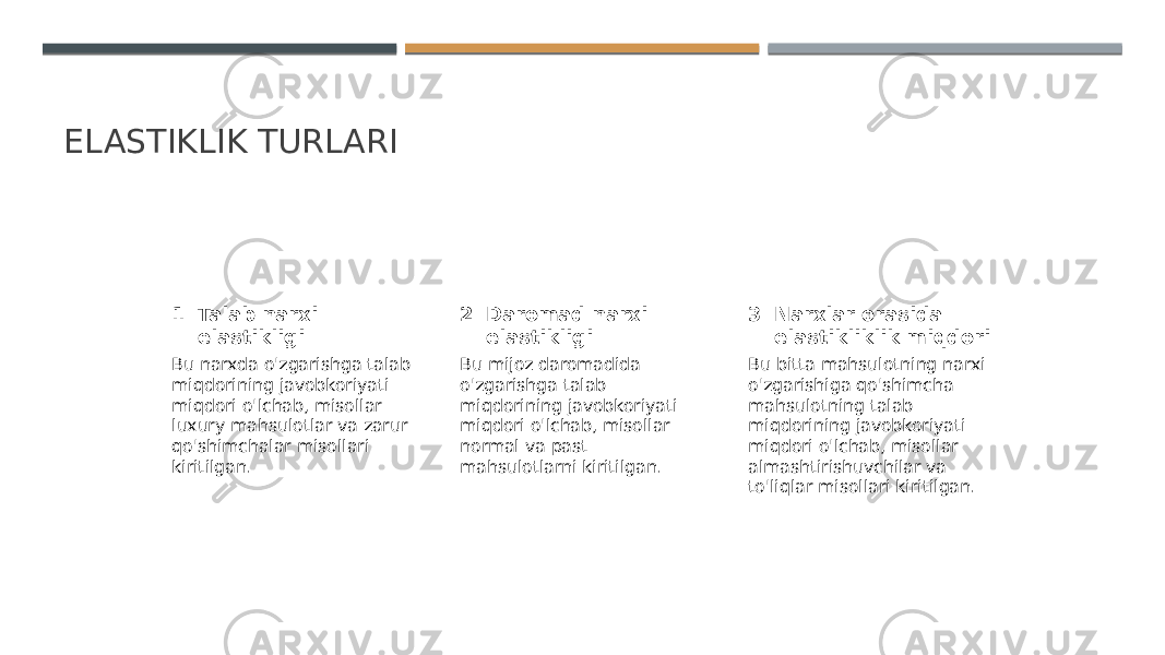 ELASTIKLIK TURLARI 1 2 3Talab narxi elastikligi Daromad narxi elastikligi Narxlar orasida elastikliklik miqdori Bu narxda o&#39;zgarishga talab miqdorining javobkoriyati miqdori o&#39;lchab, misollar luxury mahsulotlar va zarur qo&#39;shimchalar misollari kiritilgan. Bu mijoz daromadida o&#39;zgarishga talab miqdorining javobkoriyati miqdori o&#39;lchab, misollar normal va past mahsulotlarni kiritilgan. Bu bitta mahsulotning narxi o&#39;zgarishiga qo&#39;shimcha mahsulotning talab miqdorining javobkoriyati miqdori o&#39;lchab, misollar almashtirishuvchilar va to&#39;liqlar misollari kiritilgan. 