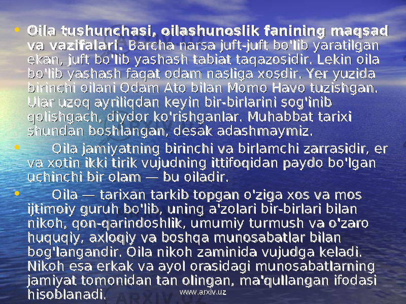 • Oila tushunchasi, oilashunoslik fanining maqsad Oila tushunchasi, oilashunoslik fanining maqsad va vazifalari. va vazifalari. Barcha narsa juft-juft bo&#39;lib yaratilgan Barcha narsa juft-juft bo&#39;lib yaratilgan ekan, juft bo&#39;lib yashash tabiat taqazosidir. Lekin oila ekan, juft bo&#39;lib yashash tabiat taqazosidir. Lekin oila bo&#39;lib yashash faqat odam nasliga xosdir. Yer yuzida bo&#39;lib yashash faqat odam nasliga xosdir. Yer yuzida birinchi oilani Odam Ato bilan Momo Havo tuzishgan. birinchi oilani Odam Ato bilan Momo Havo tuzishgan. Ular uzoq ayriliqdan keyin bir-birlarini sog&#39;inib Ular uzoq ayriliqdan keyin bir-birlarini sog&#39;inib qolishgach, diydor ko&#39;rishganlar. Muhabbat tarixi qolishgach, diydor ko&#39;rishganlar. Muhabbat tarixi shundan boshlangan, desak adashmaymiz.shundan boshlangan, desak adashmaymiz. • Oila jamiyatning birinchi va birlamchi zarrasidir, er Oila jamiyatning birinchi va birlamchi zarrasidir, er va xotin ikki tirik vujudning ittifoqidan paydo bo&#39;lgan va xotin ikki tirik vujudning ittifoqidan paydo bo&#39;lgan uchinchi bir olam — bu oiladir.uchinchi bir olam — bu oiladir. • Oila — tarixan tarkib topgan o&#39;ziga xos va mos Oila — tarixan tarkib topgan o&#39;ziga xos va mos ijtimoiy guruh bo&#39;lib, uning a&#39;zolari bir-birlari bilan ijtimoiy guruh bo&#39;lib, uning a&#39;zolari bir-birlari bilan nikoh, qon-qarindoshlik, umumiy turmush va o&#39;zaro nikoh, qon-qarindoshlik, umumiy turmush va o&#39;zaro huquqiy, axloqiy va boshqa munosabatlar bilan huquqiy, axloqiy va boshqa munosabatlar bilan bog&#39;langandir. Oila nikoh zaminida vujudga keladi. bog&#39;langandir. Oila nikoh zaminida vujudga keladi. Nikoh esa erkak va ayol orasidagi munosabatlarning Nikoh esa erkak va ayol orasidagi munosabatlarning jamiyat tomonidan tan olingan, ma&#39;qullangan ifodasi jamiyat tomonidan tan olingan, ma&#39;qullangan ifodasi hisoblanadi.hisoblanadi. www.arxiv.uzwww.arxiv.uz 