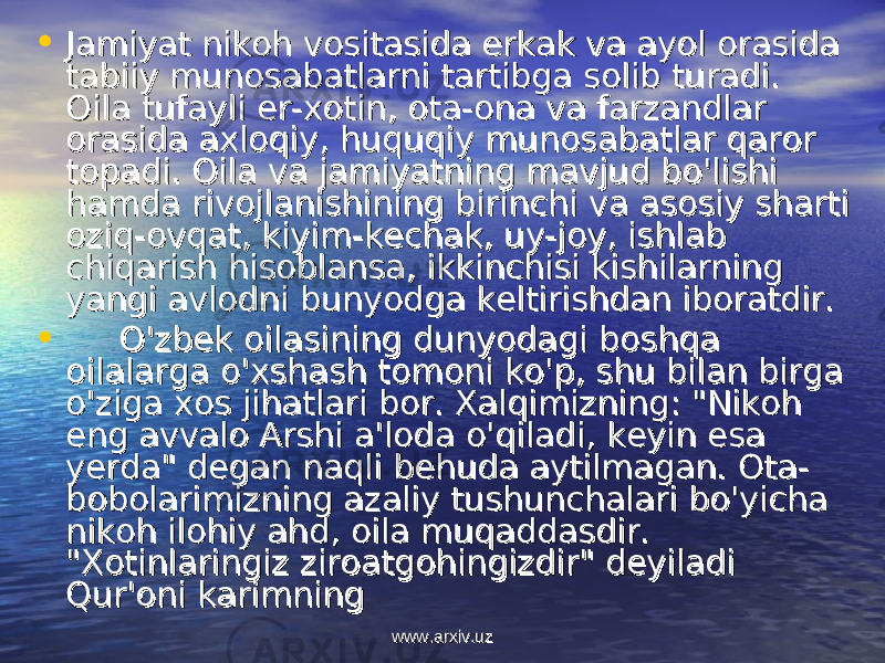 • Jamiyat nikoh vositasida erkak va ayol orasida Jamiyat nikoh vositasida erkak va ayol orasida tabiiy munosabatlarni tartibga solib turadi. tabiiy munosabatlarni tartibga solib turadi. Oila tufayli er-xotin, ota-ona va farzandlar Oila tufayli er-xotin, ota-ona va farzandlar orasida axloqiy, huquqiy munosabat lar qaror orasida axloqiy, huquqiy munosabat lar qaror topadi. Oila va jamiyatning mavjud bo&#39;lishi topadi. Oila va jamiyatning mavjud bo&#39;lishi hamda rivojlanishining birinchi va asosiy sharti hamda rivojlanishining birinchi va asosiy sharti oziq-ovqat, kiyim-kechak, uy-joy, ishlab oziq-ovqat, kiyim-kechak, uy-joy, ishlab chiqarish hisoblansa, ikkinchisi kishilarning chiqarish hisoblansa, ikkinchisi kishilarning yangi avlodni bunyodga keltirishdan iboratdir.yangi avlodni bunyodga keltirishdan iboratdir. • O&#39;zbek oilasining dunyodagi boshqa O&#39;zbek oilasining dunyodagi boshqa oilalarga o&#39;xshash tomoni ko&#39;p, shu bilan birga oilalarga o&#39;xshash tomoni ko&#39;p, shu bilan birga o&#39;ziga xos jihatlari bor. Xalqimizning: &#34;Nikoh o&#39;ziga xos jihatlari bor. Xalqimizning: &#34;Nikoh eng avvalo Arshi a&#39;loda o&#39;qiladi, keyin esa eng avvalo Arshi a&#39;loda o&#39;qiladi, keyin esa yerda&#34; degan naqli behuda aytilmagan. Ota-yerda&#34; degan naqli behuda aytilmagan. Ota- bobolarimizning azaliy tushunchalari bo&#39;yicha bobolarimizning azaliy tushunchalari bo&#39;yicha nikoh ilohiy ahd, oila muqaddasdir. nikoh ilohiy ahd, oila muqaddasdir. &#34;Xotinlaringiz ziroatgohingizdir&#34; deyiladi &#34;Xotinlaringiz ziroatgohingizdir&#34; deyiladi Qur&#39;oni karimning Qur&#39;oni karimning www.arxiv.uzwww.arxiv.uz 