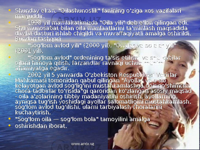 • Shunday ekan, &#34;Oilashunoslik&#34; fanining o&#39;ziga xos vazifalari Shunday ekan, &#34;Oilashunoslik&#34; fanining o&#39;ziga xos vazifalari mavjuddir.mavjuddir. • 1998 yil mamlakatimizda &#34;Oila yili&#34; deb e&#39;lon qilingan edi. 1998 yil mamlakatimizda &#34;Oila yili&#34; deb e&#39;lon qilingan edi. Shu munosabat bilan oila manfaatlarini ta&#39;minlash maqsadida Shu munosabat bilan oila manfaatlarini ta&#39;minlash maqsadida davlat dasturi ishlab chiqildi va muvaffaqiyatli amalga oshirildi. davlat dasturi ishlab chiqildi va muvaffaqiyatli amalga oshirildi. Bundan tashqari Bundan tashqari • &#34;Sog&#39;lom avlod yili&#34; (2000 yil), &#34;Onalar va bolalar yili&#34; &#34;Sog&#39;lom avlod yili&#34; (2000 yil), &#34;Onalar va bolalar yili&#34; (2001 yil), (2001 yil), • &#34;Sog&#39;lom av lod&#34; ordenining ta&#39;sis etilishi va shu kabilar &#34;Sog&#39;lom av lod&#34; ordenining ta&#39;sis etilishi va shu kabilar oilani himoya qilish, farzandlar ravnaqi uchun muhim oilani himoya qilish, farzandlar ravnaqi uchun muhim ahamiyatga egadir.ahamiyatga egadir. • 2002 yil 5 yanvarda O&#39;zbekiston Respublikasi Vazirlar 2002 yil 5 yanvarda O&#39;zbekiston Respublikasi Vazirlar Mahkamasi tomonidan qabul qilingan &#34;Ayollar va o&#39;sib Mahkamasi tomonidan qabul qilingan &#34;Ayollar va o&#39;sib kelayotgan avlod sog&#39;lig&#39;ini mustahkamlashga doir qo&#39;shimcha kelayotgan avlod sog&#39;lig&#39;ini mustahkamlashga doir qo&#39;shimcha chora-tadbirlar to&#39;risida&#34;gi qaroridan ko&#39;zlangan asosiy maqsad chora-tadbirlar to&#39;risida&#34;gi qaroridan ko&#39;zlangan asosiy maqsad - oila a&#39;zolarining tibbiy madaniyatini oshirish, ayollarning, - oila a&#39;zolarining tibbiy madaniyatini oshirish, ayollarning, ayniqsa tug&#39;ish yoshidagi ayollar salomatligini mustahkamlash, ayniqsa tug&#39;ish yoshidagi ayollar salomatligini mustahkamlash, sog&#39;lom avlod tug&#39;ilishi, ularni tarbiyalash choralarini sog&#39;lom avlod tug&#39;ilishi, ularni tarbiyalash choralarini kuchaytirish, kuchaytirish, • &#34;Sog&#39;lom oila — sog&#39;lom bola&#34; tamoyilini amalga&#34;Sog&#39;lom oila — sog&#39;lom bola&#34; tamoyilini amalga • oshirishdan iborat.oshirishdan iborat. www.arxiv.uzwww.arxiv.uz 