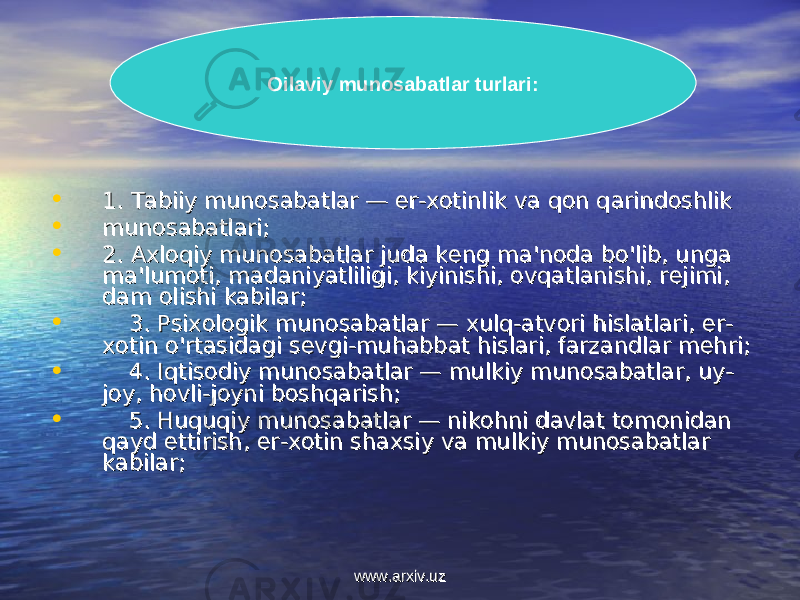 • 1. Tabiiy munosabatlar — er-xotinlik va qon qarindoshlik 1. Tabiiy munosabatlar — er-xotinlik va qon qarindoshlik • munosabatlari;munosabatlari; • 2. Axloqiy munosabatlar juda keng ma&#39;noda bo&#39;lib, unga 2. Axloqiy munosabatlar juda keng ma&#39;noda bo&#39;lib, unga ma&#39;lumoti, madaniyatliligi, kiyinishi, ovqatlanishi, rejimi, ma&#39;lumoti, madaniyatliligi, kiyinishi, ovqatlanishi, rejimi, dam olishi kabilar;dam olishi kabilar; • 3. Psixologik munosabatlar — xulq-atvori hislatlari, er-3. Psixologik munosabatlar — xulq-atvori hislatlari, er- xotin o&#39;rtasidagi sevgi-muhabbat hislari, farzandlar mehri;xotin o&#39;rtasidagi sevgi-muhabbat hislari, farzandlar mehri; • 4. Iqtisodiy munosabatlar — mulkiy munosabatlar, uy-4. Iqtisodiy munosabatlar — mulkiy munosabatlar, uy- joy, hovli-joyni boshqarish;joy, hovli-joyni boshqarish; • 5. Huquqiy munosabatlar — nikohni davlat tomonidan 5. Huquqiy munosabatlar — nikohni davlat tomonidan qayd ettirish, er-xotin shaxsiy va mulkiy munosabatlar qayd ettirish, er-xotin shaxsiy va mulkiy munosabatlar kabilar;kabilar; Oilaviy munosabatlar turlari: www.arxiv.uzwww.arxiv.uz 