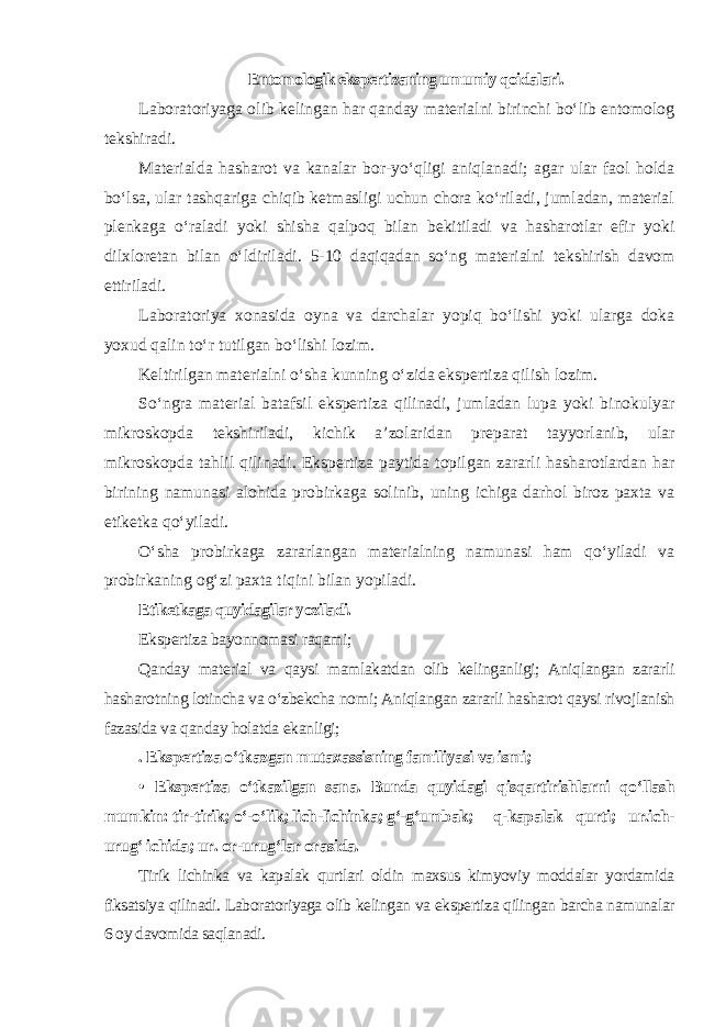 Entomologik ekspertizaning umumiy qoidalari. Laboratoriyaga olib kelingan har qanday materialni birinchi bo‘lib entomolog tekshiradi. Materialda hasharot va kanalar bor-yo‘qligi aniqlanadi; agar ular faol holda bo‘lsa, ular tashqariga chiqib ketmasligi uchun chora ko‘riladi, jumladan, material plenkaga o‘raladi yoki shisha qalpoq bilan bekitiladi va hasharotlar efir yoki dilxloretan bilan o‘ldiriladi. 5-10 daqiqadan so‘ng materialni tekshirish davom ettiriladi. Laboratoriya xonasida oyna va darchalar yopiq bo‘lishi yoki ularga doka yoxud qalin to‘r tutilgan bo‘lishi lozim. Keltirilgan materialni o‘sha kunning o‘zida ekspertiza qilish lozim. So‘ngra material batafsil ekspertiza qilinadi, jumladan lupa yoki binokulyar mikroskopda tekshiriladi, kichik a’zolaridan preparat tayyorlanib, ular mikroskopda tahlil qilinadi. Ekspertiza paytida topilgan zararli hasharotlardan har birining namunasi alohida probirkaga solinib, uning ichiga darhol biroz paxta va etiketka qo‘yiladi. O‘sha probirkaga zararlangan materialning namunasi ham qo‘yiladi va probirkaning og‘zi paxta tiqini bilan yopiladi. Etiketkaga quyidagilar yoziladi. Ekspertiza bayonnomasi raqami; Qanday material va qaysi mamlakatdan olib kelinganligi; Aniqlangan zararli hasharotning lotincha va o‘zbekcha nomi; Aniqlangan zararli hasharot qaysi rivojlanish fazasida va qanday holatda ekanligi; . Ekspertiza o‘tkazgan mutaxassisning familiyasi va ismi; • Ekspertiza o‘tkazilgan sana. Bunda quyidagi qisqartirishlarni qo‘llash mumkin: tir-tirik; o‘-o‘lik; lich-lichinka; g‘-g‘umbak; q-kapalak qurti; ur.ich- urug‘ ichida; ur. or-urug‘lar orasida. Tirik lichinka va kapalak qurtlari oldin maxsus kimyoviy moddalar yordamida fiksatsiya qilinadi. Laboratoriyaga olib kelingan va ekspertiza qilingan barcha namunalar 6 oy davomida saqlanadi. 