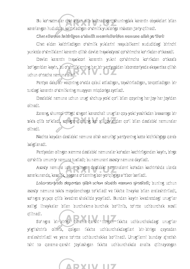 Bu ko‘rsatmalar chet eldan olib kelinadigan, shuningdek karantin obyektlari bilan zararlangan hududdan keltiriladigan o‘simlik yuklariga nisbatan joriy qilinadi. Chet ellardan keltirilgan o‘simlik materiallaridan namuna olish yo‘llari: Chet eldan keltiriladigan o‘simlik yuklarini respublikami xududidagi birinchi punktda o‘simliklarni karantin qilish davlat inspeksiyasi qo‘shimcha ko‘rikdan o‘tkazadi. Davlat karantin inspektori karantin yukni qo‘shimcha ko‘rikdan o‘tkazib bo‘lganidan keyin, bu o‘simliklarning har bir partiyasidan laboratoriyada ekspertiza qilish uchun o‘rtacha namuna oladi. Partiya deb, bir vaqtning o‘zida qabul etiladigan, topshiriladigan, tarqatiladigan bir turdagi karantin o‘simlikning muayyan miqdoriga aytiladi. Dastlabki namuna uchun urug‘ shchup yoki qo‘l bilan qopning har joy-har joyidan olinadi. Zarang, shumtol urug‘i singari kanotchali urug‘lar qop yoki yashikdan brezentga bir tekis qilib to‘kiladi, so‘ngra ularning xar xil joylaridan qo‘l bilan dastlabki namunalar olinadi. Nechta kopdan dastlabki namuna olish zarurligi partiyaning katta-kichikligiga qarab belgilanadi. Partiyadan olingan xamma dastlabki namunalar ko‘zdan kechirilgandan keyin, birga qo‘shilib umumiy namuna tuziladi; bu namunani asosiy namuna deyiladi. Asosiy namuna uchun olingan dastlabki namunalarni ko‘zdan kechirishda ularda zararkunanda, kasallik, begona o‘tlarning bor-yo‘qligiga e’tibor beriladi. Laboratoriyada ekspertiza qilish uchun aloxida namuna ajratiladi ; buning uchun asosiy namuna tekis maydonchaga to‘kiladi va ikkita lineyka bilan aralashtiriladi, so‘ngra yupqa qilib kvadrat shaklida yoyiladi. Bundan keyin kvadratdagi urug‘lar xaligi lineykalar bilan burchakma-burchak bo‘linib, to‘rtta uchburchak xosil qilinadi. So‘ngra bir-biriga qarama-qarshi turgan ikkita uchburchakdagi urug‘lar yig‘ishtirib olinib, qolgan ikkita uchburchakdagilari bir-biriga qaytadan aralashtiriladi va yana to‘rtta uchburchakka bo‘linadi. Urug‘larni bunday ajratish ishi to qarama-qarshi joylashgan ikkita uchburchakda analiz qilinayotgan 