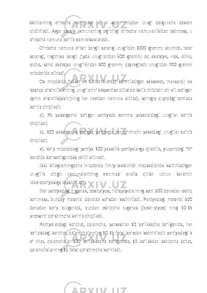 ekinlarning o‘rtacha namunasi uchun zarur miqdor urug‘ qolguncha davom qildiriladi. Agar asosiy namunaning og‘irligi o‘rtacha namunanikidan oshmasa, u o‘rtacha namuna bo‘lib xam xisoblanadi. O‘rtacha namuna o‘tkir bargli zarang urug‘idan-1000 gramm; shumtol, tatar zarangi, ingichka bargli jiyda urug‘laridan-500 gramm; oq akatsiya, nok, olma, olcha, sariq akatsiya urug‘laridan-300 gramm; qayrag‘och urug‘idan-200 gramm miqdorida olinadi. Oz miqdorda (paket va xaltachalarda) keltiriladigan sabzavot, manzarali va boshqa o‘simliklarning urug‘larini ekspertiza qilishda kelib chiqishi bir xil bo‘lgan ayrim o‘simlik(ekin)ning har navidan namuna olinadi, so‘ngra quyidagi tartibda ko‘rib chiqiladi: a). 25 paketgacha bo‘lgan partiyada xamma paketlardagi urug‘lar ko‘rib chiqiladi; b). 100 paketgacha bo‘lgan partiyada har to‘rtinchi paketdagi urug‘lar ko‘rib chiqiladi; v). ko‘p miqdordagi partiya 100 paketlik partiyalarga ajratilib, yuqoridagi “b” bandida ko‘rsatilganidek tahlil kilinadi. Ikki kilogrammgacha miqdorda ilmiy-tekshirish maqsadlarida keltiriladigan urug‘lik chigit namunalarining xammasi analiz qilish uchun karantin laboratoriyasiga topshiriladi. Har partiyadagi tuganak, boshpiyoz, ildizpoyalarning soni 500 donadan oshiq bo‘lmasa, bunday material donalab ko‘zdan kechiriladi. Partiyadagi material 500 donadan ko‘p bulganida, bundan oshiqcha tuganak (bosh-piyoz) ning 10-15 protsenti qo‘shimcha ko‘rib chiqiladi. Partiyalardagi ko‘chat, qalamcha, parxeshlar 10 bo‘lakacha bo‘lganida, har bo‘lakdagi ko‘chat, qalamchalarning 10-15 foizi ko‘zdan kechiriladi; partiyadagi k o‘ chat, qalamchalar 100 bo‘lakkacha bo‘lganida, 10 bo‘lakdan oshiqcha kchat, qalamchalarning 15 foizi qo‘shimcha ko‘riladi. 