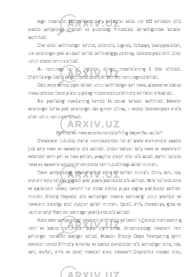 Agar materiallar 100 bo‘lakdan ko‘p bo‘lsa, bu xolda ular 100 bo‘lakdan qilib aloxida partiyalarga ajratiladi va yuqoridagi 2-moddada ko‘rsatilganidek ko‘zdan kechiriladi. Chet eldan keltiriladigan ko‘chat, qalamcha, tuganak, ildizpoya, boshpiyozlardan, ular zararlangan yoki shubxali bo‘lish-bo‘lmasligiga qaramay, laboratoriyada tahlil qilish uchun albatta namuna olinadi. Bu namunaga har xil joylardan olingan materiallarning 1 foizi kiritiladi. O‘simliklarga ilashib kelgan tuproq qoldiqlari xam shu namunaga qo‘shiladi. Oziq-ovqat xamda qayta ishlash uchun keltiriladigan xo‘l meva, sabzavot va boshqa maxsulotlardan iborat yuklar quyidagi miqdorlarda qo‘shimcha ko‘rikdan o‘tkaziladi. Xar yashikdagi mevalarning kamida 15 donasi ko‘zdan kechiriladi. Mevalar zararlangan bo‘lsa yoki zararlangan deb gumon qilinsa, u vaqtda laboratoriyada analiz qilish uchun namunalar olinadi. Ko‘chat va meva zararkunandalarining ekspertiza usullari O‘zbekiston hududida chet el mamlakatlaridan har xil savdo shartnomalar asosida juda ko‘p meva va rezavorlar olib kelinadi. Undan tashqari ko‘p meva va rezavorlarni avtomobil temir yo‘l va havo yo‘llari, passajirlar o‘zlari bilan olib keladi. Ayrim hollarda meva va rezavorlar xalqaro jo‘natmalarda ham hududimizga kelishi mumkin. Tovar partiyalardagi meva o‘ramlari xilma-xil bo‘lishi mumkin. Olma, behi, nok, anorlarni ko‘p hollarda yog‘och yoki plastik yashiklarda olib kelinadi. Ba’zi holllarda olma va apelsinlarni nooziq navlarini har bittasi alohida yupqa qog‘oz yashiklarda keltirishi mumkin. Sharqiy Osiyodan olib kelinadigan mevalar ezilmasligi uchun yashiklar va mevalarni oralariga sholi qipiqlari solishi mumkin. Qaroli, o‘rik, chereshnya, gilos va uzumlar bo‘yi 25sm dan oshmagan yashiklarda olib kelinadi. Katta tovar partiyalardagi mevalarni kiritilishida yo‘lovchi hujjatlarda mamlakatning nomi va boshqa ma’lumotlar topish qiyin emas. Jo‘natmalardagi mevalarni ham yo‘llangan manzillari yozilgan bo‘ladi. Masalan Sharqiy Osiyo Yevropaning ayrim davlatlari hamda Shimoliy Amerika va boshqa davlatlardan olib kelinadigan olma, nok, behi, shaftoli, o‘rik va qaroli mevalari sharq mevaxo‘ri-Grapholitha molesta bilan, 