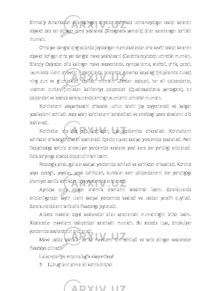 Shimoliy Amerikadan olib kelingan olmalar o‘zimizda uchramaydigan tashqi karantin obyekti deb tan olingan olma pashshasi (Rhogoletis pemolla) bilan zararlangan bo‘lishi mumkin. O‘rta yer dengizi qirg‘oqlarida joylashgan mamlakatlardan o‘ta xavfli tashqi karantin obyekti bo‘lgan o‘rta yer dengizi meva pashshasini (Ceratitis capitatat) uchratish mumkin. Sharqiy Osiyodan olib kelingan meva rezavorlarda, ayniqsa olma, shaftoli, o‘rik, qaroli, uzumlarda ularni o‘rovchi materiallarda, taralarida Amerika kapalagi (Huphantria cunea) ning qurt va g‘umbaklari topilishi mumkin. Ulardan tashqari, har xil qalqondorlar, unsimon qurtlar, jumladan kaliforniya qalqondori (Quadraspidiotus pentagona), tut qalqondori va boshqa zararkunandalarning tuxumlarini uchratish mumkin. Ko‘chatlarni ekspertizasini o‘tkazish uchun ishchi joy tayyorlanadi va kelgan posilkalarni ochiladi. Asta sekin ko‘chatlarni bo‘shatiladi va atrofdagi paxta shoxlarni olib tashlanadi. Ko‘chatlar bita-bitta olib ko‘rikdan lupa yordamida o‘tkaziladi. Ko‘chatlarni ko‘rikdan o‘tkazish ildizdan boshlanadi. Qoldiq tuproq skalpel yordamida tozalanadi. Petri likopchasiga solinib binokulyar yordamida xasharot yoki kana bor yo‘qligi aniqlanadi. Ildiz bo‘yniga aloxida diqqat qilinishi lozim. Patologik shish, gallalar skalpel yordamida ochiladi va ko‘rikdan o‘tkaziladi. Ko‘chat poya qobig‘i, poyalar, poya qo‘ltiqlari, kurtaklar xam qalqondorlarni bor yo‘qligiga ahamiyat berilib ko‘rikdan lupa yordamida aniqlanadi. Ayniqsa qurib qolgan o‘simlik qismlarini tekshirish lozim. Zararkunanda aniqlanilgandan keyin ularni skalpel yordamida kesiladi va ustidan parafin quyiladi. Zararkunandalarni terib olib fiksatorga joylanadi. Albatta mevalar qaysi xasharotlar bilan zararlanishi mumkinligini bilish lozim. Xasharotlar mevalarni tashqaridan zararlashi mumkin. Bu xolatda lupa, binokulyar yordamida xasharot turi aniqlanadi. Meva ustida teshiklar bo‘lsa mevalarni ichi ochiladi va terib olingan xasharotlar fiksatsiya qilinadi. Laboratoriya entomologik ekspertizasi 2. 1.Urug‘larni birma-bir ko‘rib chiqish 