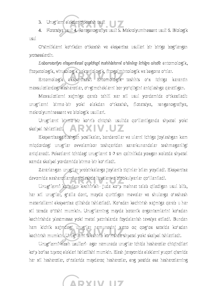 3. Urug‘larni elakdan o‘tkazish usuli 4. Flotatsiya usuli 4. Rentgenografiya usuli 5. Makrolyuminessent usuli 6. Biologik usul O‘simliklarni ko‘rikdan o‘tkazish va ekspertiza usullari bir biriga bog‘langan protsesslardir. Laboratoriya ekspertizasi quyidagi tashhislarni o‘zining ichiga oladi: entomologik, fitopatologik, virusologik bakteriologik, fitogelmintologik va begona o‘tlar. Entomologik ekspertizasi. Entomologik tashhis o‘z ichiga karantin maxsulotlardagi xasharotlar, o‘rgimchaklarni bor yo‘qligini aniqlashga qaratilgan. Maxsulotlarni xajmiga qarab tahlil xar xil usul yordamida o‘tkaziladi: urug‘larni birma-bir yoki elakdan o‘tkazish, flotatsiya, rengenografiya, makrolyuminessent va biologik usullari. Urug‘larni birma-bir ko‘rib chiqish usulida qo‘llanilganda shpatel yoki skalpel ishlatiladi. Ekspertizaga tushgan posilkalar, banderollar va ularni ichiga joylashgan kam miqdordagi urug‘lar avvalambor tashqaridan zararkunandalar teshmaganligi aniqlanadi. Paketlarni ichidagi urug‘larni 1-2 sm qalinlikda yozgan xolatda shpatel xamda skalpel yordamida birma-bir ko‘riladi. Zararlangan urug‘lar probirkalarga joylanib tiqinlar bilan yopiladi. Ekspertiza davomida xasharotlarni aniqlashda lupalar va binokulyarlar qo‘llaniladi. Urug‘larni ko‘zdan kechirish- juda ko‘p mehnat talab qiladigan usul blib, har xil urug‘lar, g‘alla doni, mayda quritilgan mevalar va shularga o‘xshash materiallarni ekspertiza qilishda ishlatiladi. Ko‘zdan kechirish xajmiga qarab u har xil tarzda o‘tishi mumkin. Urug‘larning mayda botanik organizmlarini ko‘zdan kechirishda plastmassa yoki metal patnislarda foydalanish tavsiya etiladi. Bundan ham kichik xajmdagi urug‘lar namunasini xatto oq qog‘oz satxida ko‘zdan kechirish mumkin. Urug‘larni tekshirib ko‘rishda shpatel yoki skalpel ishlatiladi. Urug‘larni elash usullari- agar namunada urug‘lar ichida hasharotlar chiqindilari ko‘p bo‘lsa tuproq elaklari ishlatilishi mumkin. Elash jarayonida elaklarni yuqori qismida har xil hasharotlar, o‘rtalarida maydaroq hasharotlar, eng pastida esa hasharotlarning 