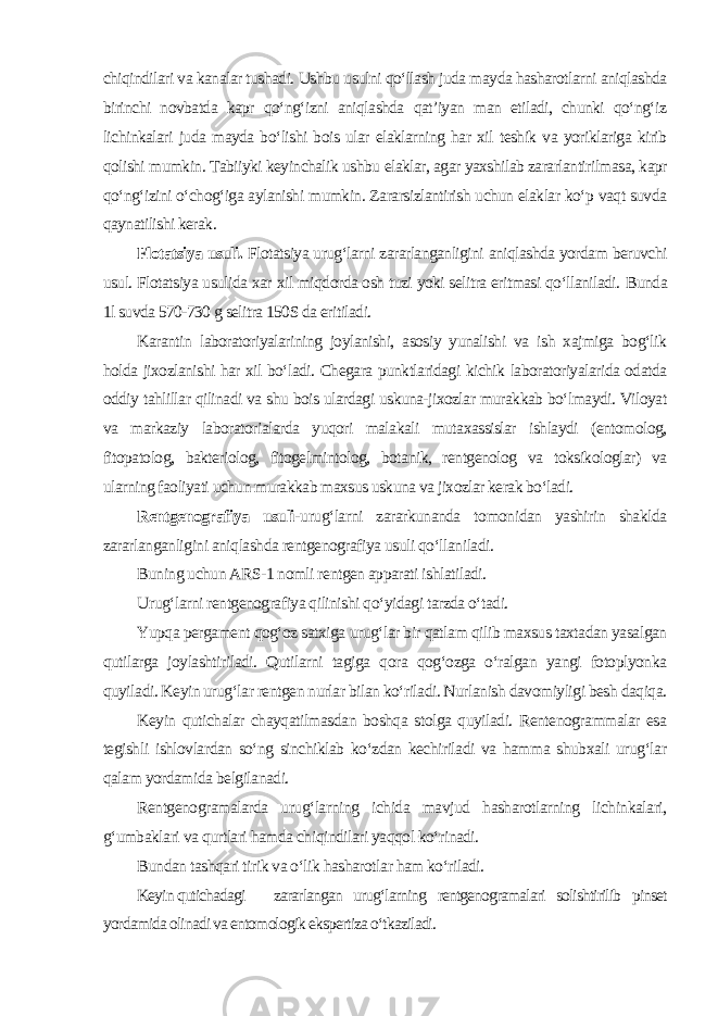 chiqindilari va kanalar tushadi. Ushbu usulni qo‘llash juda mayda hasharotlarni aniqlashda birinchi novbatda kapr qo‘ng‘izni aniqlashda qat’iyan man etiladi, chunki qo‘ng‘iz lichinkalari juda mayda bo‘lishi bois ular elaklarning har xil teshik va yoriklariga kirib qolishi mumkin. Tabiiyki keyinchalik ushbu elaklar, agar yaxshilab zararlantirilmasa, kapr qo‘ng‘izini o‘chog‘iga aylanishi mumkin. Zararsizlantirish uchun elaklar ko‘p vaqt suvda qaynatilishi kerak. Flotatsiya usuli. Flotatsiya urug‘larni zararlanganligini aniqlashda yordam beruvchi usul. Flotatsiya usulida xar xil miqdorda osh tuzi yoki selitra eritmasi qo‘llaniladi. Bunda 1l suvda 570-730 g selitra 150S da eritiladi. Karantin laboratoriyalarining joylanishi, asosiy yunalishi va ish xajmiga bog‘lik holda jixozlanishi har xil bo‘ladi. Chegara punktlaridagi kichik laboratoriyalarida odatda oddiy tahlillar qilinadi va shu bois ulardagi uskuna-jixozlar murakkab bo‘lmaydi. Viloyat va markaziy laboratorialarda yuqori malakali mutaxassislar ishlaydi (entomolog, fitopatolog, bakteriolog, fitogelmintolog, botanik, rentgenolog va toksikologlar) va ularning faoliyati uchun murakkab maxsus uskuna va jixozlar kerak bo‘ladi. Rentgenografiya usuli- urug‘larni zararkunanda tomonidan yashirin shaklda zararlanganligini aniqlashda rentgenografiya usuli qo‘llaniladi. Buning uchun ARS-1 nomli rentgen apparati ishlatiladi. Urug‘larni rentgenografiya qilinishi qo‘yidagi tarzda o‘tadi. Yupqa pergament qog‘oz satxiga urug‘lar bir qatlam qilib maxsus taxtadan yasalgan qutilarga joylashtiriladi. Qutilarni tagiga qora qog‘ozga o‘ralgan yangi fotoplyonka quyiladi. Keyin urug‘lar rentgen nurlar bilan ko‘riladi. Nurlanish davomiyligi besh daqiqa. Keyin qutichalar chayqatilmasdan boshqa stolga quyiladi. Rentenogrammalar esa tegishli ishlovlardan so‘ng sinchiklab ko‘zdan kechiriladi va hamma shubxali urug‘lar qalam yordamida belgilanadi. Rentgenogramalarda urug‘larning ichida mavjud hasharotlarning lichinkalari, g‘umbaklari va qurtlari hamda chiqindilari yaqqol ko‘rinadi. Bundan tashqari tirik va o‘lik hasharotlar ham ko‘riladi. Keyin qutichadagi zararlangan urug‘larning rentgenogramalari solishtirilib pinset yordamida olinadi va entomologik ekspertiza o‘tkaziladi. 