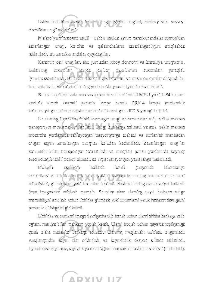 Ushbu usul bilan asosan import qilingan g‘o‘za urug‘lari, madaniy yoki yovvoyi o‘simliklar urug‘i tekshiriladi. Makrolyuminessent usuli - ushbu usulda ayrim zararkunandalar tomonidan zararlangan urug‘, ko‘chat va qalamchalarni zararlanganligini aniqlashda ishlatiladi. Bu zararkunandalar quyidagilar: Karantin osti urug‘lar, shu jumladan xitoy donxo‘ri va braziliya urug‘xo‘ri. Bularning tuxumlari hamda ombor uzunburuni tuxumlari yaraqlab lyuminessentlanadi. Bulardan tashqari qizil qon bit va unsimon qurtlar chiqindilari ham qalamcha va ko‘chatlarning yoriklarida yaxshi lyuminessentlanadi. Bu usul qo‘llanishda maxsus apparatura ishlatiladi. LMYU yoki L-84 rusumi analitik simob kvarteli partativ lampa hamda PRK-4 lampa yordamida ko‘rilmaydigan ultra binafsha nurlarni o‘tkazadigan UFS-3 yorug‘lik filtri. Ish qorong‘i xonada o‘tishi shart agar urug‘lar namunalar ko‘p bo‘lsa maxsus transportyor moslama qo‘llaniladi. Urug‘ bunkerga solinadi va asta- sekin maxsus motorcha yordamida ishlayotgan trasportyorga tushadi va nurlanish manbadan o‘tgan sayin zararlangan urug‘lar ko‘zdan kechiriladi. Zararlangan urug‘lar ko‘rinishi bilan transportyor to‘xtatiladi va urug‘lari pensit yordamida keyingi entomologik tahlil uchun olinadi, so‘ngra transportyor yana ishga tushiriladi. Biologik usul-ko‘p hollarda ko‘rik jarayonida laboratoriya ekspertizasi va tahlilida zararkunanda yoki mikroorganizmlarning hammasi emas balki mitseliylari, g‘umbaklari yoki tuxumlari topiladi. Hasharotlarning esa aksariyat hollarda faqat imagosidan aniqlash mumkin. Shunday ekan ularning qaysi hasharot turiga mansubligini aniqlash uchun lichinka g‘umbak yoki tuxumlarni yetuk hasharot davrigachi parvarish qilishga to‘g‘ri keladi. Lichinka va qurtlarni imago davrigacha olib borish uchun ularni shisha bankaga solib og‘zini marliya bilan mahkam yopish kerak. Ularni boqish uchun qayerda topilganiga qarab o‘sha mahsulot bankaga solinadi. Ularning rivojlanishi uzluksiz o‘rganiladi. Aniqlangandan keyin ular o‘ldiriladi va keyinchalik eksport sifatida ishlatiladi. Lyuminessensiya -gaz, suyuqlik yoki qattiq jismning sovuq holda nur sochishi (nurlanishi). 