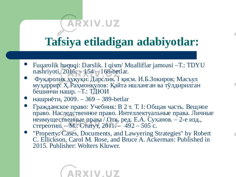 Tafsiya etiladigan adabiyotlar:  Fuqarolik huquqi: Darslik. I qism/ Mualliflar jamoasi –T.: TDYU nashriyoti, 2016. – 154 – 168-betlar.  Фуқаролик ҳуқуқи: Дарслик. I қисм. И.Б.Зокиров; Масъул муҳаррир: Ҳ.Раҳмонқулов: Қайта ишланган ва тўлдирилган бешинчи нашр. –Т.: ТДЮИ  нашриёти, 2009. – 369 – 389-betlar  Гражданское право: Учебник: В 2 т. Т. I: Общая часть. Вещное право. Наследственное право. Интеллектуальные права. Личные неимущественные права / Отв. ред. Е.А. Суханов. – 2-е изд., стереотип. – М.: Статут, 2011. – 492 – 505 c.  &#34;Property: Cases, Documents, and Lawyering Strategies&#34; by Robert C. Ellickson, Carol M. Rose, and Bruce A. Ackerman: Published in 2015. Publisher: Wolters Kluwer. 